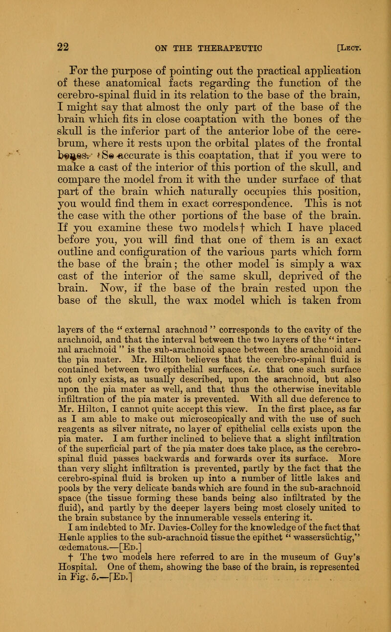 For tke purpose of pointing out tlie practical application of these anatomical facts regarding tlie function of the cerebro-spinal fluid in its relation to the base of the brain, I might say that almost the only part of the base of the brain which fits in close coaptation with the bones of the skull is the inferior part of the anterior lobe of the cere- brum, where it rests u^^on the orbital plates of the frontal b^^ss-.-- fS©-accurate is this coaptation, that if you were to make a cast of the interior of this portion of the skull, and compare the model from it with the under surface of that part of the brain which naturally occupies this position, you would find them in exact correspondence. This is not the case with the other portions of the base of the brain. If you examine these two models f which I have placed before you, you will find that one of them is an exact outline and configuration of the various parts which form the base of the brain; the other model is simply a wax cast of the interior of the same skull, deprived of the brain. Now, if the base of the brain rested upon the base of the skull, the wax model which is taken from layers of the '' external arachnoid  corresponds to the cavity of the arachnoid, and that the interval between the two layers of the  inter- nal arachnoid  is the sub-arachnoid, space between the arachnoid and the pia mater. Mr. Hilton believes that the cerebro-spinal fluid is contained between two epithelial surfaces, i.e. that one such surface not only exists, as usually described, upon the arachnoid, but also upon the pia mater as well, and that thus the otherwise inevitable infiltration of the pia mater is prevented. With all due deference to Mr. Hilton, I cannot quite accept this view. In the first place, as far as I am able to make out microscopically and with the use of such reagents as silver nitrate, no layer of epithelial cells exists upon the pia mater. I am further inclined to believe that a slight infiltration of the superficial part of the pia mater does take place, as the cerebro- spiaal fluid passes backwards and forwards over its surface. More than very slight infiltration is prevented, partly by the fact that the cerebro-spinal fluid is broken up into a number of little lakes and pools by the very delicate bands which are found in the sub-arachnoid space (the tissue forming these bands being also infiltrated by the fluid), and partly by the deeper layers being most closely united to the brain substance by the innumerable vessels entering it. I am indebted to Mr. Davies-Colley for the knowledge of the fact that Henle applies to the sub-arachnoid tissue the epithet  wassersiichtig, oedematous.—[Ed,] t The two models here referred to are in the museum of G-uy's Hospital. One of them, showing the base of the brain, is represented in Fig. 5.—\^-D.'\ . .