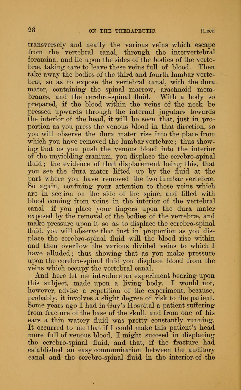 transversely and neatly tlie various veins wMeL. escape from the vertebral canal, through, the intervertebral foramina, and lie upon the sides of the bodies of the verte- brae, taking care to leave these veins full of blood. Then take away the bodies of the third and fourth lumbar verte- brae, so as to expose the vertebral canal, with the dura mater, containing the spinal marrow, arachnoid mem- branes, and the cerebro-spinal fluid. With a body so prepared, if the blood within the veins of the neck be pressed upwards through the internal jugulars towards the interior of the head, it will be seen that, just in pro- portion as you press the venous blood in that direction, so you will observe the dura mater rise into the place from which you have removed the lumbar vertebrae; thus show- ing that as you push the venous blood into the interior of the unyielding cranium, you displace the cerebro-spinal fluid; the evidence of that displacement being this, that you see the dura mater lifted up by the fluid at the part where you have removed the two lumbar vertebrae. So again, confining your attention to those veins which are in section on the side of the spine, and filled with blood coming from veins in the interior of the vertebral canal—if you place your fingers upon the dura mater exposed by the removal of the bodies of the vertebrae, and make pressure upon it so as to displace the cerebro-spinal fluid, you will observe that just in proportion as you dis- place the cerebro-spinal fluid will the blood rise within and then overflow the various divided veins to which I have alluded; thus showing that as you make pressure upon the cerebro-spinal fluid you displace blood from the veins which occupy the vertebral canal. And here let me introduce an experiment bearing upon this subject, made upon a living body. I would not, however, advise a repetition of the experiment, because, probably, it involves a slight degree of risk to the patient. Some years ago I had in G-uy's Hospital a patient suffering from fracture of the base of the skull, and from one of his ears a thin watery fluid was pretty constantly running. It occurred to me that if I could make this patient's head more full of venous blood, I might succeed in displacing the cerebro-spinal fluid, and that, if the fracture had established an easy communication between the auditory canal and the cerebro-spinal fluid in the interior of the