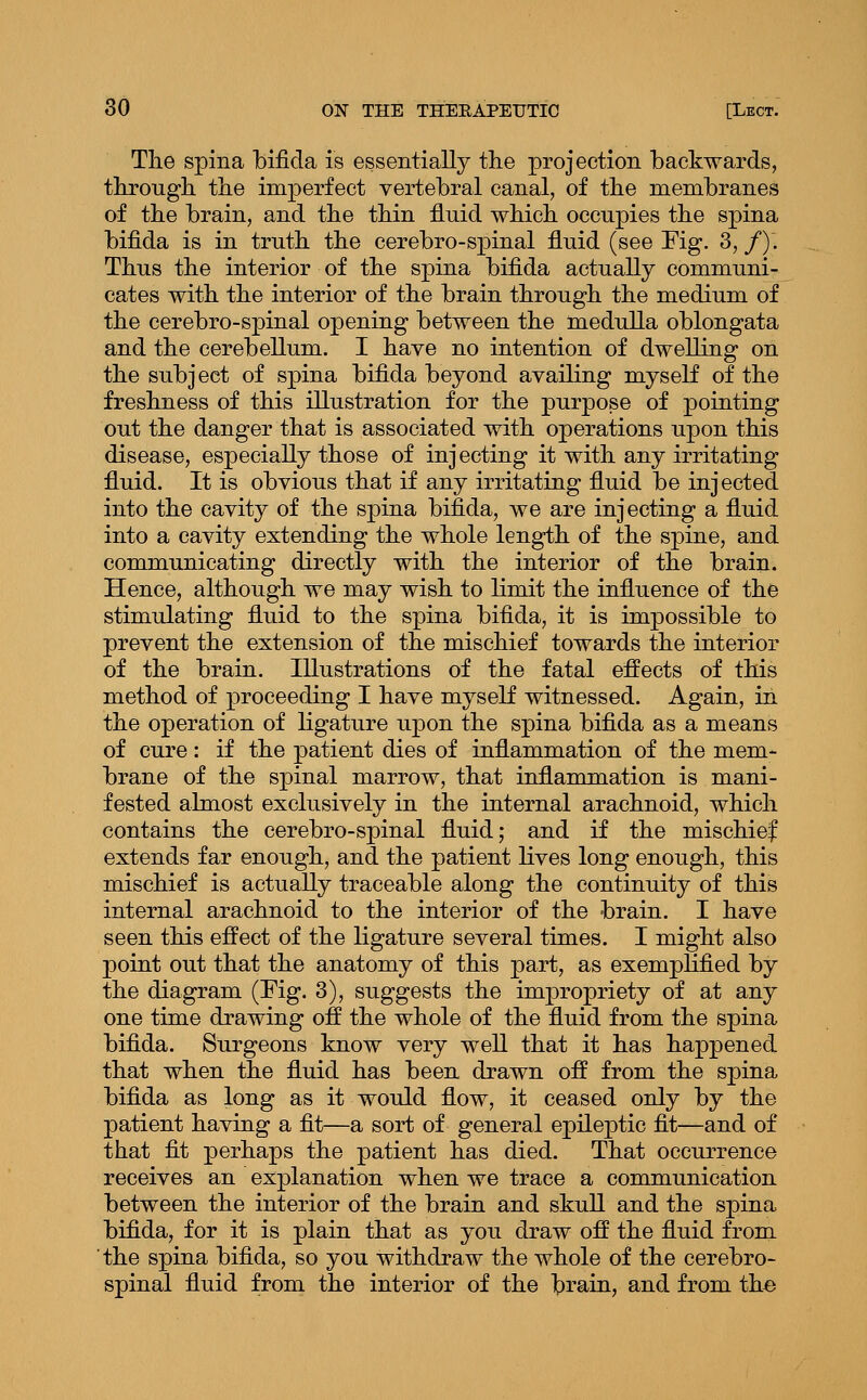 The spina bifida is essentially the projection backwards, through the imperfect vertebral canal, of the membranes of the brain, and the thin fluid which occupies the spina bifida is in truth the cerebro-spinal fluid (see Fig. 3, /). Thus the interior of the spina bifida actually communi- cates with the interior of the brain through the medium of the cerebro-spinal opening between the medulla oblongata and the cerebellum. I have no intention of dwelling on the subject of spina bifida beyond availing myself of the freshness of this illustration for the purpose of pointing out the danger that is associated with operations upon this disease, especially those of injecting it with any irritating fluid. It is obvious that if any irritating fluid be injected into the cavity of the spina bifida, we are injecting a fluid into a cavity extending the whole length of the spine, and communicating directly with the interior of the brain. Hence, although we may wish to limit the influence of the stimulating fluid to the spina bifida, it is impossible to prevent the extension of the mischief towards the interior of the brain. Illustrations of the fatal effects of this method of proceeding I have myself witnessed. Again, in the operation of ligature upon the spina bifida as a means of cure: if the patient dies of inflammation of the mem- brane of the spinal marrow, that inflammation is mani- fested almost exclusively in the internal arachnoid, which contains the cerebro-spinal fluid; and if the mischief extends far enough, and the patient lives long enough, this mischief is actually traceable along the continuity of this internal arachnoid to the interior of the brain. I have seen this effect of the ligature several times. I might also point out that the anatomy of this part, as exemplified by the diagram (Fig. 3), suggests the impropriety of at any one time drawing off the whole of the fluid from the spina bifida. Surgeons know very well that it has happened that when the fluid has been drawn off from the spina biflda as long as it would flow, it ceased only by the patient having a fit—a sort of general epileptic fit—and of that fit perhaps the patient has died. That occurrence receives an explanation when we trace a communication between the interior of the brain and skull and the spina bifida, for it is plain that as you draw off the fluid from the spina bifida, so you withdraw the whole of the cerebro- spinal fluid from the interior of the brain, and from th^