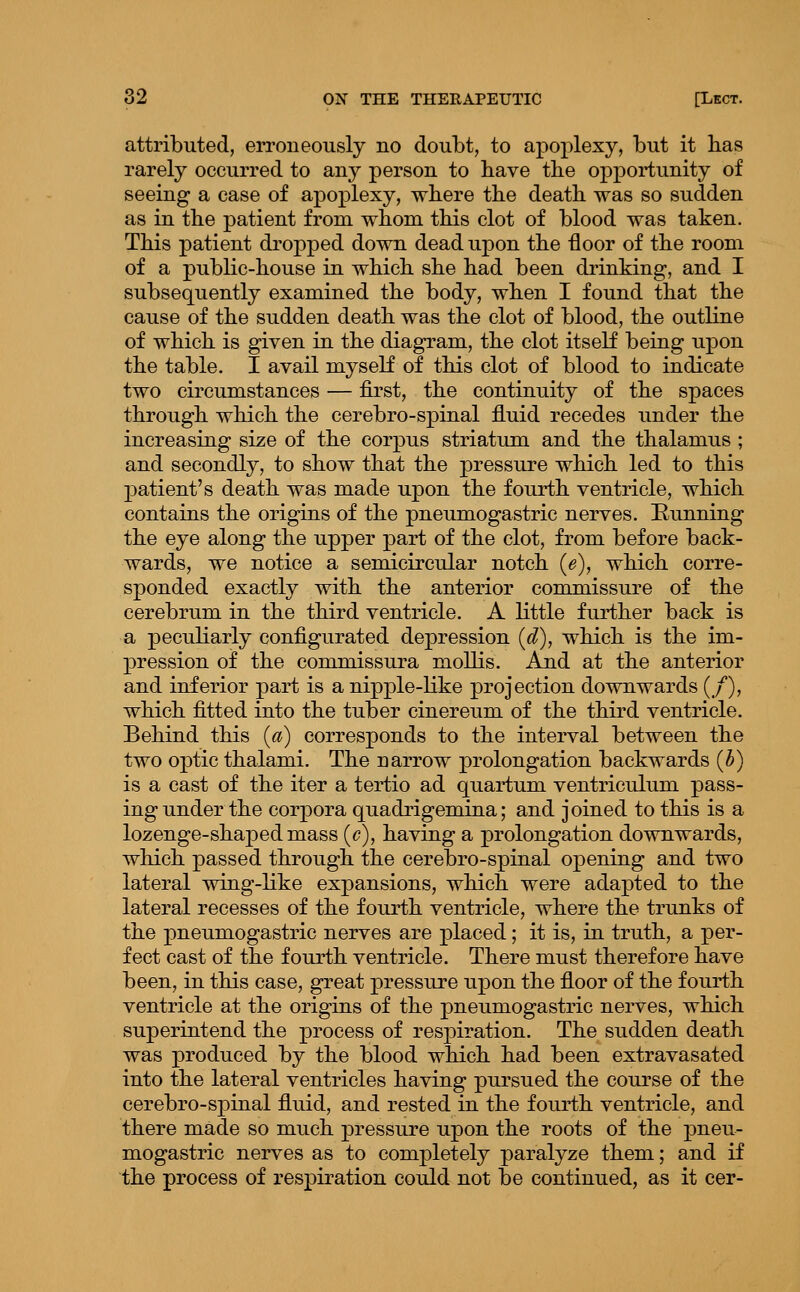 attributed, erroneously no doubt, to apoplexy, but it has rarely occurred to any person to have the opportunity of seeing a case of apoj)lexy, wbere tbe death, was so sudden as in the patient from whom this clot of blood was taken. This patient dropped down dead upon the floor of the room of a public-house in which she had been drinking, and I subsequently examined the body, when I found that the cause of the sudden death was the clot of blood, the outline of which is given in the diagram, the clot itself being upon the table. I avail myseK of this clot of blood to indicate two circumstances — first, the continuity of the spaces through which the cerebro-spinal fluid recedes under the increasing size of the corpus striatum and the thalamus ; and secondly, to show that the pressure which led to this patient's death was made upon the fourth ventricle, which contains the origins of the pneumogastric nerves. Running the eye along the upper part of the clot, from before back- wards, we notice a semicircular notch {e), which corre- sponded exactly with the anterior commissure of the cerebrum in the third ventricle. A little further back is a peculiarly configurated depression [d), which is the im- pression of the commissura mollis. And at the anterior and inferior part is a nipple-like projection downwards (/), which fitted into the tuber cinereum of the third ventricle. Behind this {a) corresponds to the interval between the two optic thalami. The narrow prolongation backwards (h) is a cast of the iter a tertio ad quartum ventriculum pass- ing under the corpora quadrigemina; and joined to this is a lozenge-shaped mass {c), having a prolongation downwards, which passed through the cerebro-spinal opening and two lateral wing-like expansions, which were adapted to the lateral recesses of the fourth ventricle, where the trunks of the pneumogastric nerves are placed; it is, in truth, a per- fect cast of the fourth ventricle. There must therefore have been, in this case, great pressure upon the floor of the fourth ventricle at the origins of the pneumogastric nerves, which superintend the process of respiration. The sudden death was produced by the blood which had been extravasated into the lateral ventricles having pursued the course of the cerebro-spinal fluid, and rested in the fourth ventricle, and there made so much pressure upon the roots of the pneu- mogastric nerves as to completely paralyze them; and if the process of respiration could not be continued, as it cer-