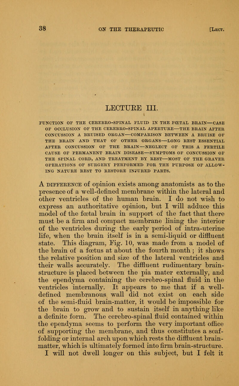 LEOTUEE III. FUNCTION OF THE CEREBEO-SPINAL FLUID IN THE FCETAL BRAIN—CASE OF OCCLUSION OF THE CEREBRO-SPINAL APERTURE—THE BRAIN AFTER CONCUSSION A BRUISED ORGAN—COMPARISON BETWEEN A BRUISE OF THE BRAIN AND THAT OF OTHER ORGANS—LONG REST ESSENTIAL AFTER CONCUSSION OF THE BRAIN—NEGLECT OF THIS A FERTILE CAUSE OF PERMANENT BRAIN DISEASE—SYMPTOMS OF CONCUSSION OF THE SPINAL CORD, AND TREATMENT BY REST—MOST OF THE GRAVER OPERATIONS OF SURGERY PERFORMED FOR THE PURPOSE OF ALLOW- ING NATURE REST TO RESTORE INJURED PARTS. A DiFFEEEisrcE of Opinion exists among anatomists as to the presence of a well-defined membrane within the lateral and other ventricles of the human brain. I do not wish to express an authoritative opinion, but I will adduce this model of the foetal brain in support of the fact that there must be a firm and compact membrane lining the interior of the ventricles during the early period of intra-uterine life, when the brain itself is in a semi-liquid or diffluent state. This diagram, Eig. 10, was made from a model of the brain of a foetus at about the fourth month ; it shows the relative position and size of the lateral ventricles and their walls accurately. The diffluent rudimentary brain- structure is placed between the pia mater externally, and the ependyma containing the cerebro-spinal fluid in the ventricles internally. It appears to me that if a well- defined membranous wall did not exist on each side of the semi-fluid brain-matter, it would be impossible for the brain to grow and to sustain itself in anything like a definite form. The cerebro-spinal fluid contained within the ependyma seems to perform the very important office of supporting the membrane, and thus constitutes a scaf- folding or internal arch upon which rests the difiluent brain- matter, which is ultimately formed into firm brain-structure. I will not dwell longer on this subject, but I felt it