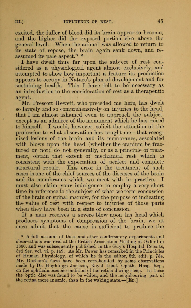 excited, the fuller of blood did its brain appear to become, and tbe bigber did tbe exposed portion rise above tbe general level. When the animal was allowed to return to its state of repose, the brain again sank down, and re- assumed its pale aspect. * I have dwelt thus far upon the subject of rest con- sidered as a physiological agent almost exclusively, and attempted to show how important a feature its production appears to occupy in Nature's plan of development and for sustaining health. This I have felt to be necessary as an introduction to the consideration of rest as a therapeutic agent. Mr. Prescott Hewett, who preceded me here, has dwelt so largely and so comprehensively on injuries to the head, that I am almost ashamed even to approach the subject, except as an admirer of the monument which he has raised to himself. I would, however, solicit the attention of the profession to what observation has taught me—that recog- nised lesions of the brain and its membranes, associated with blows upon the head (whether the cranium be frac- tured or not), do not generally, or as a principle of treat- ment, obtain that extent of mechanical rest which is consistent with the expectation of perfect and complete structural repair. This error in the treatment of such cases is one of the chief sources of the diseases of the brain and its membranes which we meet with in practice. I must also claim your indulgence to employ a very short time in reference to the subject of what we term concussion of the brain or sj)inal marrow, for the purpose of indicating the value of rest with respect to injuries of those parts when they have been in a state of concussion. If a man receives a severe blow upon his head which produces symptoms of compression of the brain, we at once admit that the cause is suflB.cient to produce the * A full account of tliese and other confirmatory experiments and observations was read at the British Association Meeting at Oxford in 1860, and was subsequently published in the Gruy's Hospital Eeports, 3rd Ser. vol. vi. p. 149. As Mr. Power has remarked in the Principles of Human Physiology, of which he is the editor, 8th edit. p. 754, Mr. Durham's facts have been corroborated by some observations made by Dr. Hughlings Jackson, Eoyal Lond. Ophth. Hosp. Eep,, on th& ophthalmoscopic condition of the retina during sleep. In these tbe optic disc was found to be whiter, and the neighbouring part of the retina more anaemic, than in the waking state.—[Ed.]