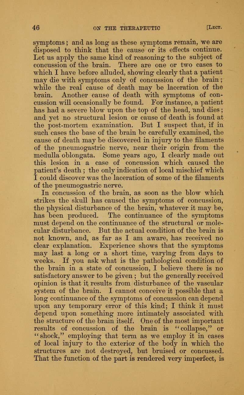 symptoms; and as long as these s;>TQptoms remain, we are disposed to think that the cause or its eifects continue. Let us apj)ly the same kind of reasoning to the subject of concussion of the brain. There are one or two cases to which. I have before alluded, showing clearly that a patient may die witb symptoms only of concussion of the brain; while the real cause of death may be laceration of tbe brain. Anotlier cause of death with symptoms of con- cussion will occasionally be found. Eor instance, a j)atient lias bad a severe blow upon tbe top of tbe bead, and dies; and yet no structural lesion or cause of death is found at the post-mortem examination. But I suspect that, if in such eases the base of the brain be carefully examined, the cause of death may be discovered in injury to the filaments of the pneumogastric nerve, near their origin from the medulla oblongata. Some years ago, I clearly made out this lesion in a case of concussion which caused the patient's death ; the only indication of local mischief which I could discover was the laceration of some of the filaments of the pneumogastric nerve. In concussion of the brain, as soon as the blow which strikes the skull has caused the symptoms of concussion, the physical disturbance of the brain, whatever it may be, has been produced. The continuance of the symptoms must depend on the continuance of the structural or mole- cular disturbance. But the actual condition of the brain is not known, and, as far as I am aware, has received no clear explanation. Experience shows that the symptoms may last a long or a short time, varying from days to weeks. If you ask what is the pathological condition of the brain in a state of concussion, I believe there is no satisfactory answer to be given ; but the generally received opinion is that it results from disturbance of the vascular system of the brain. I cannot conceive it possible that a long continuance of the symptoms of concussion can depend upon any temporary error of this kind; I think it must depend upon something more intimately associated with the structure of the brain itself. One of the most important results of concussion of the brain is ''collapse, or ''shock, employing that term as we employ it in cases of local injury to the exterior of the body in which the structures are not destroyed, but bruised or concussed. That the function of the part is rendered very imperf-ect, is