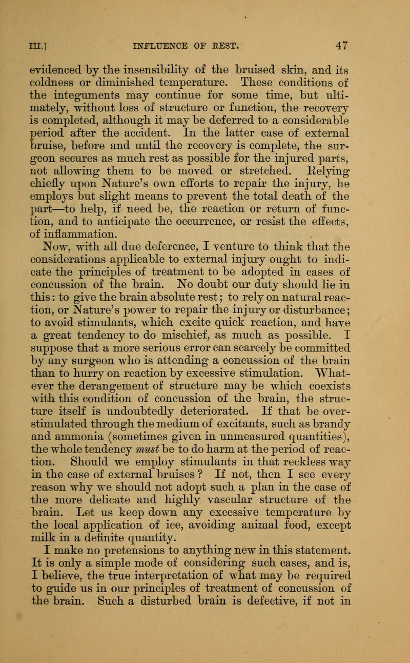 evidenced by tiie insensibility of tbe bruised skin, and its coldness or diminislied temperature. Tbese conditions of the integuments may continue for some time, but ulti- mately, without loss of structure or function, the recovery is completed, although it may be deferred to a considerable period after the accident. In the latter case of external bruise, before and until the recovery is complete, the sur- geon secures as much rest as possible for the injured parts, not allowing them to be moved or stretched. Eelying chiefly upon Nature's own efforts to repair the injury, he employs but slight means to prevent the total death of the part—to help, if need be, the reaction or return of func- tion, and to anticipate the occurrence, or resist the effects, of inflammation. Now, with aU due deference, I venture to think that the considerations applicable to external injury ought to indi- cate the principles of treatment to be adopted in cases of concussion of the brain. No doubt our duty should lie in this: to give the brain absolute rest; to rely on natural reac- tion, or Nature's power to repair the injury or disturbance; to avoid stimulants, which excite quick reaction, and have a great tendency to do mischief, as much as jpossible. I suppose that a more serious error can scarcely be committed by any surgeon who is attending a concussion of the brain than to hurry on reaction by excessive stimulation. What- ever the derangement of structure may be which coexists with this condition of concussion of the brain, the struc- ture itself is undoubtedly deteriorated. If that be over- stimulated through the medium of excitants, such as brandy and ammonia (sometimes given in unmeasured quantities), the whole tendency must be to do harm at the period of reac- tion. Should we employ stimulants in that reckless way in the case of external bruises ? If not, then I see every reason why we should not adopt such a plan in the case of the more delicate and highly vascular structure of the brain. Let us keep down any excessive temperature by the local application of ice, avoiding animal food, except milk in a definite quantity. I make no pretensions to anything new in this statement. It is only a simple mode of considering such cases, and is, I believe, the true interpretation of what may be required to guide us in our principles of treatment of concussion of the brain. Such a disturbed brain is defective, if not in