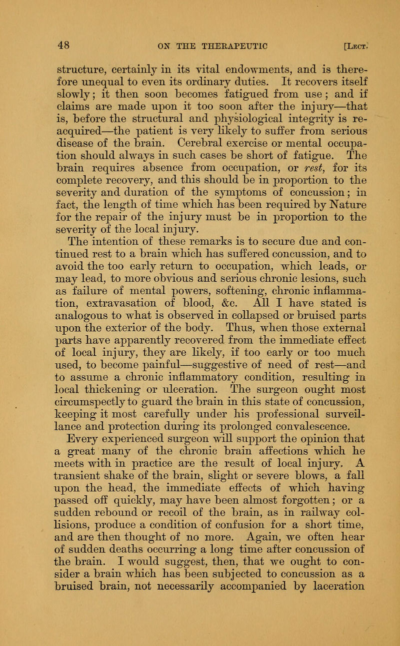 structure, certainly in its vital endowments, and is there- fore unequal to even its ordinary duties. It recovers itself slowly; it then soon becomes fatigued from use ; and if claims are made upon it too soon after the injury—that is, before the structural and physiological integrity is re- acquired—the patient is very likely to suffer from serious disease of the brain. Cerebral exercise or mental occupa- tion should always in such cases be short of fatigue. The brain requires absence from occupation, or rest, for its complete recovery, and this should be in proportion to the severity and duration of the symptoms of concussion; in fact, the length of time which has been required by Nature for the repair of the injury must be in proportion to the severity of the local injury. The intention of these remarks is to secure due and con- tinued rest to a brain which has suffered concussion, and to avoid the too early return to occupation, which leads, or may lead, to more ob^dous and serious chronic lesions, such as failure of mental powers, softening, chronic inflamma- tion, extravasation of blood, &c. All I have stated is analogous to what is obsei'ved in collapsed or bruised parts upon the exterior of the body. Thus, when those external ]3arts have apparently recovered from the immediate effect of local injury, they are likely, if too early or too much used, to become painful—suggestive of need of rest—and to assume a chronic inflammatory condition, resulting in local thickening or ulceration. The surgeon ought most circumspectly to guard the brain in this state of concussion, keeping it most carefully under his professional surveil- lance and protection during its prolonged convalescence. Every experienced surgeon will support the opinion that a great many of the chronic brain affections which he meets with in practice are the result of local injury. A transient shake of the brain, slight or severe blows, a fall upon the head, the immediate effects of which having passed off quickly, may have been almost forgotten; or a sudden rebound or recoil of the brain, as in railway col- lisions, produce a condition of confusion for a short time, and are then thought of no more. Again, we often hear of sudden deaths occurring a long time after concussion of the brain. I would suggest, then, that we ought to con- sider a brain which has been subjected to concussion as a bruised brain, not necessarily accompanied by laceration