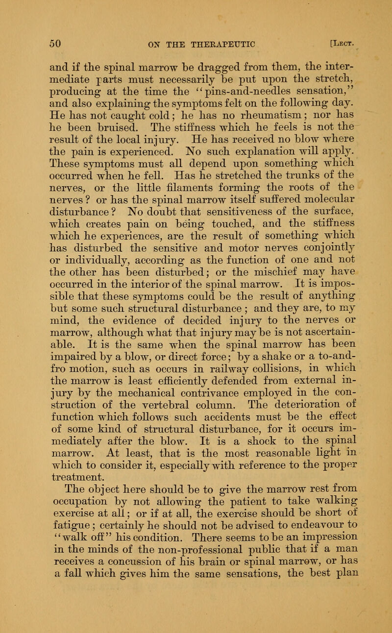 and if the spinal marrow be dragged from them, the inter- mediate parts must necessarily be put upon the stretch, producing at the time the ^'pins-and-needles sensation, and also explaining the symptoms felt on the following day. He has not caught cold; he has no rheumatism; nor has he been bruised. The stiffness which he feels is not the result of the local injury. He has received no blow where the pain is experienced. No such explanation will apply. These symptoms must all depend upon something which occurred when he fell. Has he stretched the trunks of the nerves, or the little filaments forming the roots of the nerves ? or has the spinal marrow itself suffered molecular disturbance ? No doubt that sensitiveness of the surface, which creates pain on being touched, and the stiffness which he experiences, are the result of something which has disturbed the sensitive and motor nerves conjointly or individually, according as the function of one and not the other has been distiu'bed; or the mischief may have occurred in the interior of the spinal marrow. It is impos- sible that these sjonptoms could be the result of anything but some such structural disturbance ; and they are, to my mind, the evidence of decided injury to the nerves or marrow, although what that injury maybe is not ascertain- able. It is the same when the spinal marrow has been impaired by a blow, or direct force; by a shake or a to-and- fro motion, such as occurs in railway collisions, in which the marrow is least efficiently defended from external in- jury by the mechanical contrivance employed in the con- struction of the vertebral column. The deterioration of function which follows such accidents must be the eft'ect of some kind of structural disturbance, for it occurs im- mediately after the blow. It is a shock to the spinal marrow. At least, that is the most reasonable light in which to consider it, especially with reference to the proper treatment. The object here should be to give the marrow rest from occupation by not allowing the patient to take walking exercise at all; or if at all, the exercise should be short of fatigue; certainly he should not be advised to endeavour to ''walk off his condition. There seems to be an impression in the minds of the non-professional public that if a man receives a concussion of his brain or spinal marrow, or has a fall which gives him the same sensations, the best plan