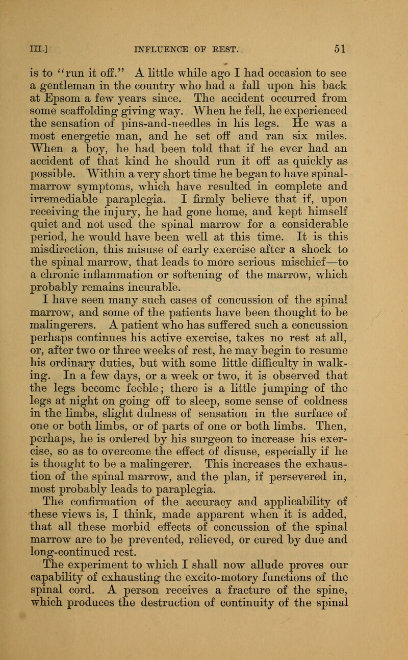 is to ''run it off. A little while ago I had occasion to see a gentleman in the country who had a fall upon his back at Epsom a few years since. The accident occurred from some scaffolding giving way. When he fell, he experienced the sensation of pins-and-needles in his legs. He was a most energetic man, and he set off and ran six miles. When a boy, he had been told that if he ever had an accident of that kind he should run it off as quickly as possible. Within a very short time he began to have spinal- marrow symptoms, which have resulted in complete and irremediable paraplegia. I firmly believe that if, upon receiving the injury, he had gone home, and kept himself quiet and not used the spinal marrow for a considerable period, he would have been well at this time. It is this misdirection, this misuse of early exercise after a shock to the spinal marrow, that leads to more serious mischief—to a chronic inflammation or softening of the marrow, which probably remains incurable. I have seen many such cases of concussion of the spinal marrow, and some of the patients have been thought to be malingerers. A patient who has suffered such a concussion perhaps continues his active exercise, takes no rest at all, or, after two or three weeks of rest, he may begin to resume his ordinary duties, but with some little difficulty in walk- ing. In a few days, or a week or two, it is observed that the legs become feeble; there is a little jumping of the legs at night on going off to sleep, some sense of coldness in the limbs, sKght dulness of sensation in the surface of one or both Kmbs, or of parts of one or both limbs. Then, perhaps, he is ordered by his surgeon to increase his exer- cise, so as to overcome the effect of disuse, especially if he is thought to be a malingerer. This increases the exhaus- tion of the spinal marrow, and the plan, if persevered in, most probably leads to paraplegia. The confirmation of the accuracy and applicability of these views is, I think, made apparent when it is added, that all these morbid effects of concussion of the spinal marrow are to be prevented, relieved, or cured by due and long-continued rest. The experiment to which I shall now allude proves our capability of exhausting the excito-motory functions of the spinal cord. A person receives a fracture of the spine, which produces the destruction of continuity of the spinal