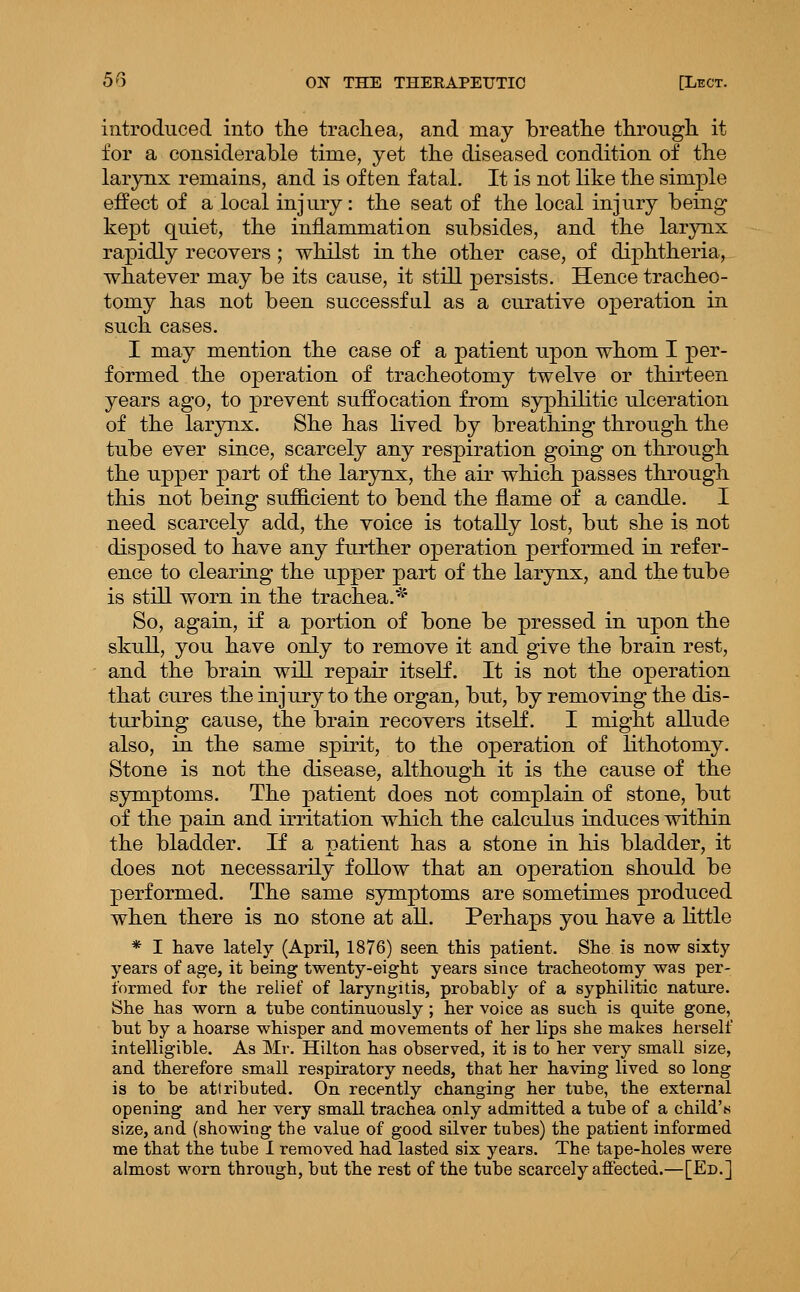 introduced into the tracliea, and may breathe through it for a considerable time, yet the diseased condition of the lar3mx remains, and is often fatal. It is not like the simple effect of a local injury: the seat of the local injury being kept quiet, the inflammation subsides, and the larynx rapidly recovers ; whilst in the other case, of diphtheria, whatever may be its cause, it still persists. Hence tracheo- tomy has not been successful as a curative operation in such cases. I may mention the case of a patient upon whom I per- formed the operation of tracheotomy twelve or thirteen years ago, to prevent suffocation from syphilitic ulceration of the larynx. She has lived by breathing through the tube ever since, scarcely any respiration going on through the upper part of the larjmx, the air which passes through this not being sufficient to bend the flame of a candle. I need scarcely add, the voice is totally lost, but she is not disposed to have any further operation performed in refer- ence to clearing the upper pai-t of the larynx, and the tube is still worn in the trachea.^' So, again, if a portion of bone be pressed in upon the skull, you have only to remove it and give the brain rest, and the brain will repair itself. It is not the operation that cures the injury to the organ, but, by removing the dis- turbing cause, the brain recovers itself. I might allude also, in the same spirit, to the operation of lithotomy. Stone is not the disease, although it is the cause of the symptoms. The patient does not complain of stone, but of the pain and irritation which the calculus induces within the bladder. If a patient has a stone in his bladder, it does not necessarily follow that an operation should be performed. The same symptoms are sometimes produced when there is no stone at all. Perhaps you have a little * I have lately (April, 1876) seen this patient. She is now sixty years of age, it being twenty-eight years since tracheotomy was per- formed fur the relief of laryngitis, probably of a syphilitic nature. She has worn a tube continuously; her voice as such is quite gone, but by a hoarse whisper and movements of her lips she makes herself intelligible. As Mr. Hilton has observed, it is to her very small size, and therefore small respiratory needs, that her having lived so long is to be attributed. On recently changing her tube, the external opening and her very small trachea only admitted a tube of a child's size, and (showing tbe value of good silver tubes) the patient informed me that the tube I removed had lasted six years. The tape-holes were almost worn through, but the rest of the tube scarcely afiected.—[Ed.]