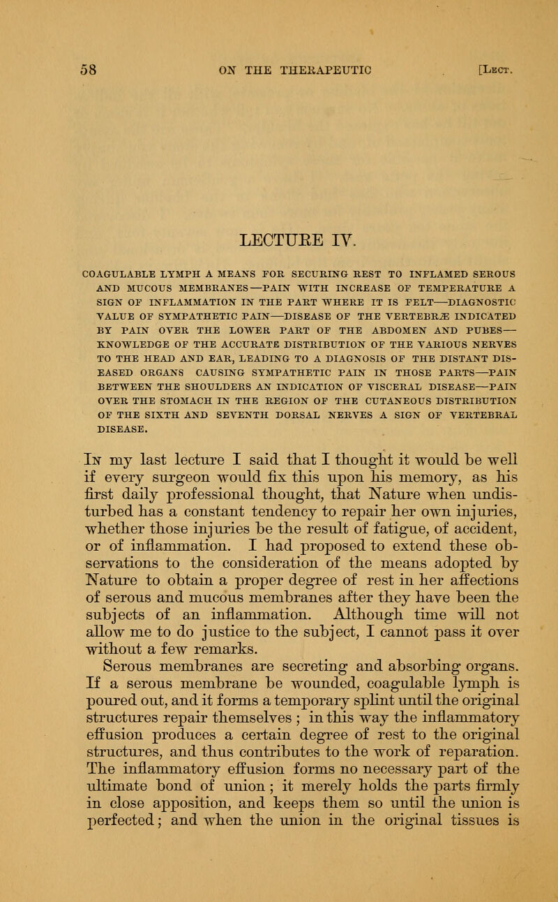 LECTUEE lY. COAGULABLE LYMPH A MEANS POR SECURING REST TO INFLAMED SEROUS AND MUCOUS MEMBRANES—PAIN WITH INCREASE OF TEMPERATURE A SIGN OF INFLAMMATION IN THE PART WHERE IT IS FELT DIAGNOSTIC YALUE OF SYMPATHETIC PAIN—DISEASE OF THE VERTEBRA INDICATED BY PAIN OVER THE LOWER PART OF THE ABDOMEN AND PUBES KNOWLEDGE OF THE ACCURATE DISTRIBUTION OF THE VARIOUS NERVES TO THE HEAD AND EAR, LEADING TO A DIAGNOSIS OF THE DISTANT DIS- EASED ORGANS CAUSING SYMPATHETIC PAIN IN THOSE PARTS—PAIN BETWEEN THE SHOULDERS AN INDICATION OF VISCERAL DISEASE—PAIN OVER THE STOMACH IN THE REGION OF THE CUTANEOUS DISTRIBUTION OF THE SIXTH AND SEVENTH DORSAL NERVES A SIGN OF VERTEBRAL DISEASE. li^ my last lecture I said tliat I ttouglit it would be well if every surgeon would fix this upon his memory, as his first daily professional thought, that Nature when undis- turbed has a constant tendency to repair her own injuries, whether those injuries be the result of fatigue, of accident, or of inflammation. I had proposed to extend these ob- servations to the consideration of the means adopted by Nature to obtain a proper degree of rest in her affections of serous and mucous membranes after they have been the subjects of an inflammation. Although time will not allow me to do justice to the subject, I cannot pass it over without a few remarks. Serous membranes are secreting and absorbing organs. If a serous membrane be wounded, coagulable lymph is poured out, and it forms a temporary splint until the original structures repair themselves ; in this way the inflammatory effusion produces a certain degree of rest to the original structures, and thus contributes to the work of reparation. The inflammatory effusion forms no necessary part of the ultimate bond of union; it merely holds the parts firmly in close apposition, and keeps them so until the union is perfected; and when the union in the original tissues is