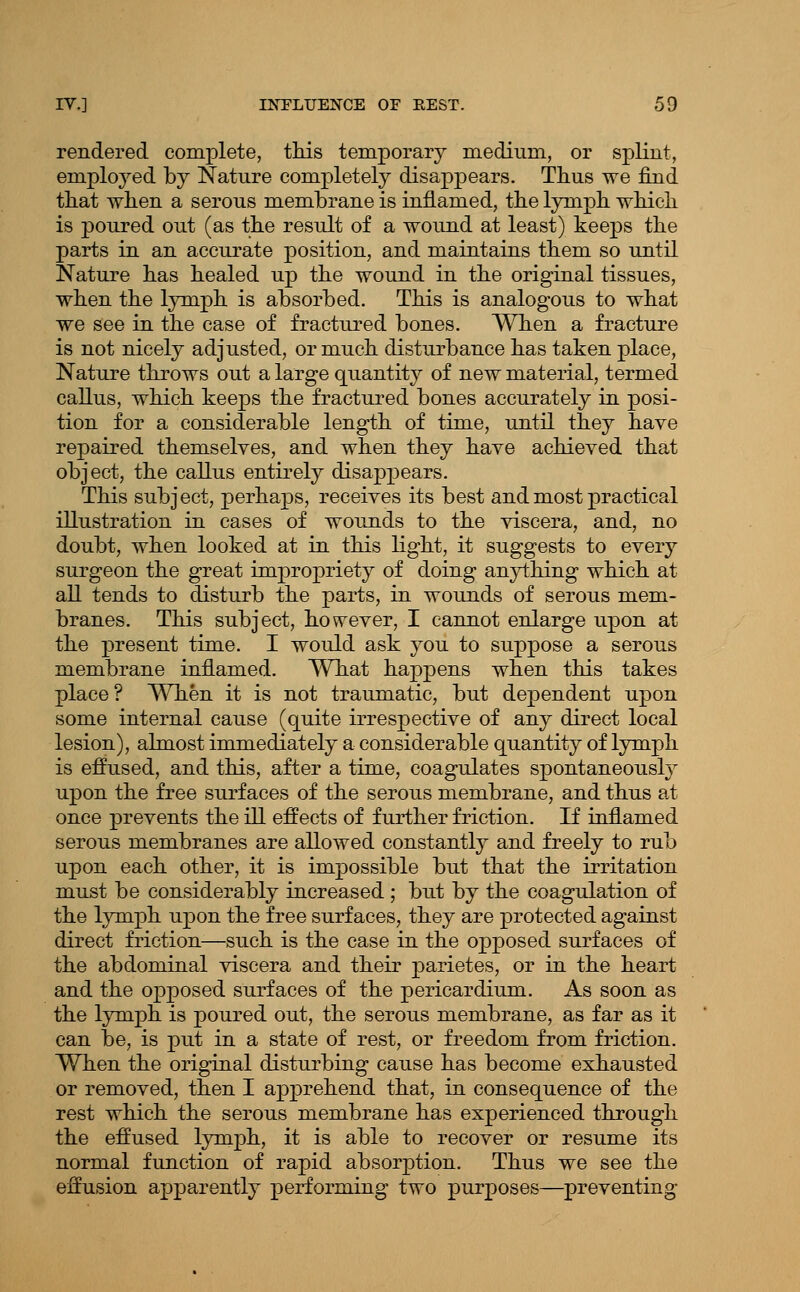 rendered complete, tliis temporary medium, or splint, emploj^ed by Nature completely disappears. Tlius we find that when a serous membrane is inflamed, the lymph which is poured out (as the result of a wound at least) keeps the parts in an accurate position, and maintains them so until Nature has healed up the wound in the original tissues, when the lymph is absorbed. This is analogous to what we see in the case of fractiu^ed bones. When a fracture is not nicely adjusted, or much disturbance has taken place, Nature throws out a large quantity of new material, termed callus, which keeps the fractured bones accurately in posi- tion for a considerable length of time, until they have repaired themselves, and when they have achieved that object, the callus entirely disappears. This subject, perhaps, receives its best and most practical illustration in cases of wounds to the viscera, and, no doubt, when looked at in this light, it suggests to evevj surgeon the great impropriety of doing anything which at all tends to disturb the parts, in wounds of serous mem- branes. This subject, however, I cannot enlarge upon at the present time. I would ask you to suppose a serous membrane inflamed. What happens when this takes place? \^^len it is not traumatic, but dependent upon some internal cause (quite irrespective of any direct local lesion), almost immediately a considerable quantity of lymph is effused, and this, after a time, coagulates spontaneously upon the free surfaces of the serous membrane, and thus at once prevents the ill effects of further friction. If inflamed serous membranes are allowed constantly and freely to rub upon each other, it is impossible but that the irritation must be considerably increased ; but by the coagulation of the lymph upon the free surfaces, they are protected against direct friction—such is the case in the opposed surfaces of the abdominal viscera and their parietes, or in the heart and the opposed surfaces of the pericardium. As soon as the lymph is poured out, the serous membrane, as far as it can be, is put in a state of rest, or freedom from friction. When the original disturbing caiise has become exhausted or removed, then I apprehend that, in consequence of the rest which the serous membrane has experienced through the effused lymph, it is able to recover or resume its normal function of rapid absorption. Thus we see the effusion apparently jperforming two purposes—preventing