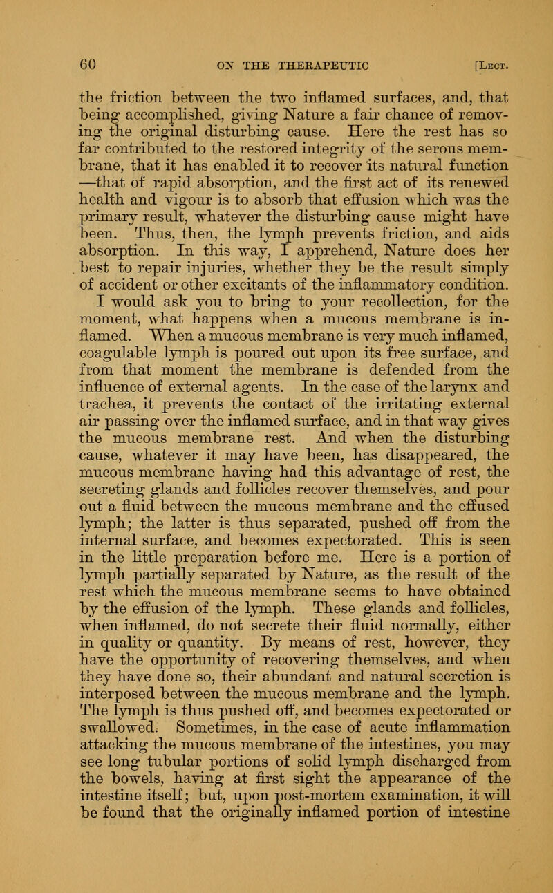 the friction between the two inflamed surfaces, and, that being accomplished, giving Nature a fair chance of remov- ing the original disturbing cause. Here the rest has so far contributed to the restored integrity of the serous mem- brane, that it has enabled it to recover its natural function —that of rapid absorption, and the first act of its renewed health and vigour is to absorb that effusion which was the primary result, whatever the disturbing cause might have been. Thus, then, the lymph prevents friction, and aids absorption. In this way, I apprehend. Nature does her best to repair injuries, whether they be the result simply of accident or other excitants of the inflammatory condition. I would ask you to bring to your recollection, for the moment, what happens when a mucous membrane is in- flamed. When a mucous membrane is very much inflamed, coagulable lymph is poured out upon its free surface, and from that moment the membrane is defended from the influence of external agents. In the case of the larynx and trachea, it prevents the contact of the irritating external air passing over the inflamed surface, and in that way gives the mucous membrane rest. And when the disturbing cause, whatever it may have been, has disappeared, the mucous membrane having had this advantage of rest, the secreting glands and follicles recover themselves, and pour out a fluid between the mucous membrane and the effused lymph; the latter is thus separated, pushed off from the internal surface, and becomes expectorated. This is seen in the little preparation before me. Here is a portion of lymph partially separated by Nature, as the result of the rest which the mucous membrane seems to have obtained by the effusion of the lymph. These glands and follicles, when inflamed, do not secrete their fluid normally, either in quality or quantity. By means of rest, however, they have the opportunity of recovering themselves, and when they have done so, their abundant and natural secretion is interposed between the mucous membrane and the lymph. The lymph is thus pushed off, and becomes expectorated or swallowed; Sometimes, in the case of acute inflammation attacking the mucous membrane of the intestines, you may see long tubular portions of solid lymph discharged from the bowels, having at first sight the appearance of the intestine itself; but, upon post-mortem examination, it will be found that the originally inflamed portion of intestine