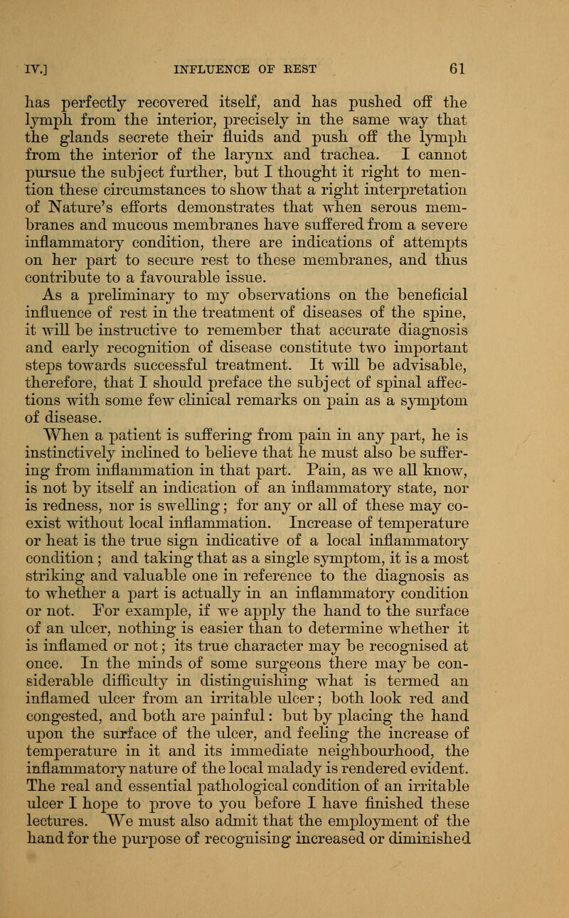 lias perfectly recovered itself, and lias puslied off the lymph from the interior, precisely in the same way that the glands secrete their fluids and push off the lymph from the interior of the larynx and trachea. I cannot pursue the subject further, but I thought it right to men- tion these circumstances to show that a right interpretation of Nature's efforts demonstrates that when serous mem- branes and mucous membranes have suffered from a severe inflammatory condition, there are indications of attempts on her part to secure rest to these membranes, and thus contribute to a favourable issue. As a preliminary to my observations on the beneficial influence of rest in the treatment of diseases of the spine, it will be instructive to remember that accurate diagnosis and early recognition of disease constitute two important steps towards successful treatment. It will be advisable, therefore, that I should preface the subj ect of spinal affec- tions with some few clinical remarks on pain as a symptom of disease. When a patient is suffering from pain in any part, he is instinctively inclined to believe that he must also be suffer- ing from inflammation in that part. Pain, as we all know, is not by itself an indication of an inflammatory state, nor is redness, nor is swelling; for any or all of these may co- exist without local inflammation. Increase of temperature or heat is the true sign indicative of a local inflammatory condition ; and taking that as a single symptom, it is a most striking and valuable one in reference to the diagnosis as to whether a part is actually in an inflammatory condition or not. For example, if we apply the hand to the surface of an ulcer, nothing is easier than to determine whether it is inflamed or not; its true character may be recognised at once. In the minds of some surgeons there may be con- siderable difficulty in distinguishing what is termed an inflamed ulcer from an irritable ulcer; both look red and congested, and both are painful: but by placing the hand upon the surface of the ulcer, and feeling the increase of temperature in it and its immediate neighbourhood, the inflammatory nature of the local malady is rendered evident. The real and essential pathological condition of an irritable ulcer I hope to prove to you before I have finished these lectures. We must also admit that the employment of the hand for the purpose of recognising increased or diminished