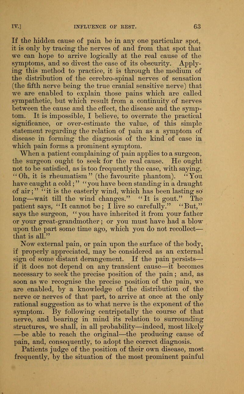 If the hidden cause of pain be in any one particular spot, it is only by tracing the nerves of and from that spot that we can hope to arrive logically at the real cause of the symptoms, and so divest the case of its obscurity. Apply- ing this method to practice, it is through the medium of the distribution of the cerebro-spinal nerves of sensation (the fifth nerve being the true cranial sensitive nerve) that we are enabled to explain those pains which are called sympathetic, but which result from a continuity of nerves between the cause and the effect, the disease and the symp- tom. It is impossible, I believe, to overrate the practical significance, or over-estimate the value, of this simple statement regarding the relation of pain as a symptom of disease in forming the diagnosis of the kind of case in which pain forms a prominent symptom. When a patient complaining of pain appKes to a surgeon, the surgeon ought to seek for the real cause. He ought not to be satisfied, as is too frequently the case, with saying, ''Oh, it is rheumatism (the favourite phantom). ''You have caught a cold; you have been standing in a draught of air; it is the easterly wind, which has been lasting so long—wait till the wind changes. It is gout. The patient says, It cannot be; I hve so carefully. But, says the surgeon, '' you have inherited it from your father or your great-grandmother; or you must have had a blow upon the part some time ago, which you do not recollect— that is aU. Now external pain, or pain upon the surface of the body, if properly appreciated, may be considered as an external sign of some distant derangement. If the pain persists— if it does not depend on any transient cause—it becomes necessary to seek the precise position of the pain; and, as soon as we recognise the precise position of the pain, we are enabled, by a knowledge of the distribution of the nerve or nerves of that part, to arrive at once at the only rational suggestion as to what nerve is the exponent of the sjrmptom. By following centripetally the course of that nerve, and bearing in mind its relation to surrounding structures, we shall, in all probability—indeed, most likely —be able to reach the original—the producing cause of pain, and, consequently, to adopt the correct diagnosis. Patients judge of the position of their own disease, most frequently, by the situation of the most prominent painful