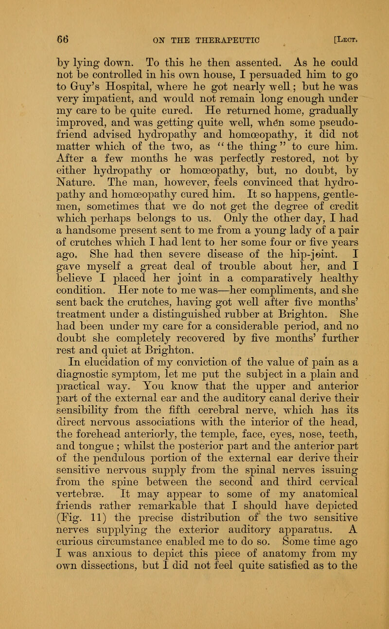 by lying down. To this lie then assented. As he could not be controlled in his own house, I persuaded him to go to Guy's Hospital, where he got nearly well; but he was very impatient, and would not remain long enough under my care to be quite cured. He returned home, gradually improved, and was getting quite well, wh6n some pseudo- friend advised hydropathy and homoeopathy, it did not matter which of the two, as ''the thing to cure him. After a few months he was perfectly restored, not by either hydi'opathy or homoeopathy, but, no doubt, by Nature. The man, however, feels convinced that hydro- pathy and homoeopathy cured him. It so happens, gentle- men, sometimes that we do not get the degree of credit which perhaps belongs to us. Only the other day, I had a handsome present sent to me from a young lady of a pair of crutches which I had lent to her some four or five years ago, She had then severe disease of the hip-joint. I gave myself a great deal of trouble about her, and I believe I placed her joint in a comparatively healthy condition. Her note to me was—her compliments, and she sent back the crutches, having got well after five months' treatment under a distinguished rubber at Brighton. She had been under my care for a considerable period, and no doubt she completely recovered by five months' further rest and quiet at Brighton. In elucidation of my conviction of the value of pain as a diagnostic symptom, let me put the subject in a plain and practical way. You know that the upper and anterior part of the external ear and the auditory canal derive their sensibility from the fifth cerebral nerve, which has its direct nervous associations with the interior of the head, the forehead anteriorly, the temple, face, eyes, nose, teeth, and tongue ; whilst the posterior part and the anterior part of the j)endulous portion of the external ear derive their sensitive nervous supply from the spinal nerves issuing from the spine between the second and third cervical vertebrae. It may appear to some of my anatomical friends rather remarkable that I should have depicted (Fig. 11) the precise distribution of the two sensitive nerves supplying the exterior auditory apparatus. A curious circumstance enabled me to do so. Some time ago I was anxious to depict this piece of anatomy from my own dissections, but I did not feel quite satisfied as to the