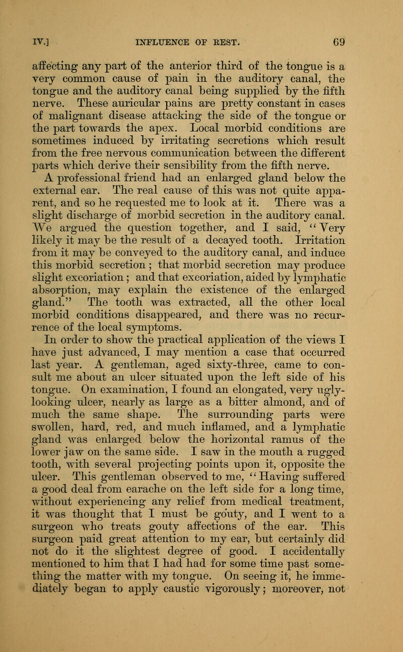 affecting any part of tlie anterior tMrd of the tongue is a very common cause of pain in tlie auditory canal, the tongue and the auditory canal being supplied by the fifth nerve. These auricular pains are pretty constant in cases of malignant disease attacking the side of the tongue or the part towards the apex. Local morbid conditions are sometimes induced by irritating secretions which result from the free nervous communication between the different parts which derive their sensibiHty from the fifth nerve. A professional friend had an enlarged gland below the external ear. The real cause of this was not quite appa- rent, and so he requested me to look at it. There was a slight discharge of morbid secretion in the auditory canal. We argued the question together, and I said, '' Very likely it may be the result of a decayed tooth. Irritation from it may be conveyed to the auditory canal, and induce this morbid secretion ; that morbid secretion may produce slight excoriation; and that excoriation, aided by lymphatic absorption, may explain the existence of the enlarged gland. The tooth was extracted, all the other local morbid conditions disappeared, and there was no recur- rence of the local symptoms. In order to show the practical appKcation of the views I have just advanced, I may mention a case that occurred last year. A gentleman, aged sixty-three, came to con- sult me about an ulcer situated upon the left side of his tongue. On examination, I found an elongated, very ugly- looking ulcer, nearly as large as a bitter almond, and of much the same shape. The surrounding parts were swollen, hard, red, and much infiamed, and a lymphatic gland was enlarged below the horizontal ramus of the lower jaw on the same side. I saw in the mouth a rugged tooth, with several projecting points upon it, opposite the ulcer. This gentleman observed to me, '' Having suffered a good deal from earache on the left side for a long time, without experiencing any relief from medical treatment, it was thought that I must be gouty, and I went to a surgeon who treats gouty affections of the ear. This surgeon paid great attention to my ear, but certainly did not do it the slightest degree of good. I accidentally mentioned to him that I had had for some time past some- thing the matter with my tongue. On seeing it, he imme- diately began to apply caustic vigorously; moreover, not
