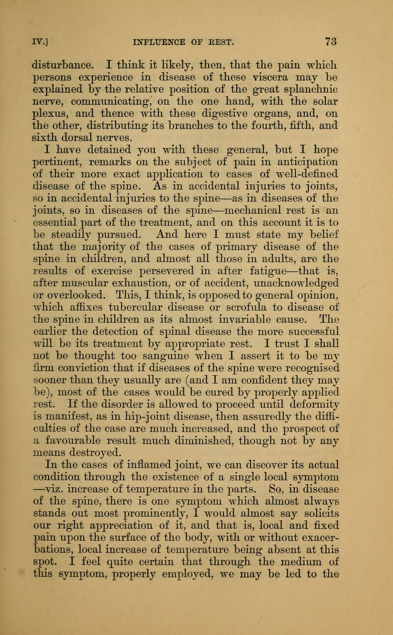 disturbance. I tHnk it likely, tlien, tliat the pain whicli persons experience in disease of these viscera may be explained by the relative position of the great splanchnic nerve, communicating, on the one hand, with the solar plexus, and thence with these digestive organs, and, on the other, distributing its branches to the fourth, fifth, and sixth dorsal nerves. I have detained you with these general, but I hope pertinent, remarks on the subject of pain in anticipation of their more exact application to cases of well-defined disease of the spine. As in accidental injuries to joints, so in accidental injuries to the spine—as in diseases of the joints, so in diseases of the spine—mechanical rest is an essential part of the treatment, and on this account it is to be steadily pursued. And here I must state my belief that the majority of the cases of primary disease of the spine in children, and almost all those in adults, are the results of exercise x^^rsevered in after fatigue—that is, after muscular exhaustion, or of accident, unacknowledged or overlooked. This, I think, is opposed to general opinion, which affixes tubercular disease or scrofula to disease of the spine in children as its almost invariable cause. The earlier the detection of spinal disease the more successful will be its treatment by appropriate rest. I trust I shall not be thought too sanguine when I assert it to be my firm conviction that if diseases of the spine were recognised sooner than they usually are (and I am confident they may be), most of the cases would be cured by properly applied rest. If the disorder is allowed to proceed until deformity is manifest, as in hip-joint disease, then assuredly the diffi- culties of the case are much increased, and the prospect of a favourable result much diminished, though not by anj means destroyed. In the cases of inflamed joint, we can discover its actual condition through the existence of a single local symptom —^viz. increase of temperature in the parts. So, in disease of the spine, there is one symptom which almost always stands out most prominently, I would almost say solicits our right appreciation of it, and that is, local and fix:ed pain upon the surface of the body, with or without exacer- bations, local increase of temperature being absent at this spot. I feel quite certain that through the medium of this symptom, properly employed, we may be led to the
