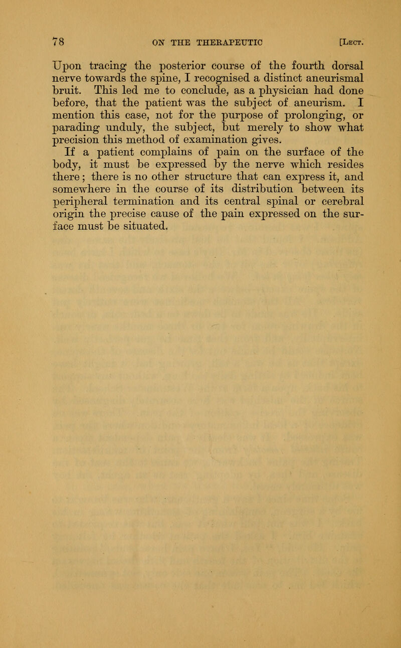 Upon tracing tlie posterior course of tlie fourth, dorsal nerve towards tlie spine, I recognised a distinct aneurismal bruit. This led me to conclude, as a physician had done before, that the patient was the subject of aneurism. I mention this case, not for the purpose of prolonging, or parading unduly, the subject, but merely to show what precision this method of examination gives. If a patient complains of pain on the surface of the body, it must be expressed by the nerve which resides there; there is no other structure that can express it, and somewhere in the course of its distribution between its peripheral termination and its central spinal or cerebral origin the precise cause of the pain expressed on the sur- face must be situated.