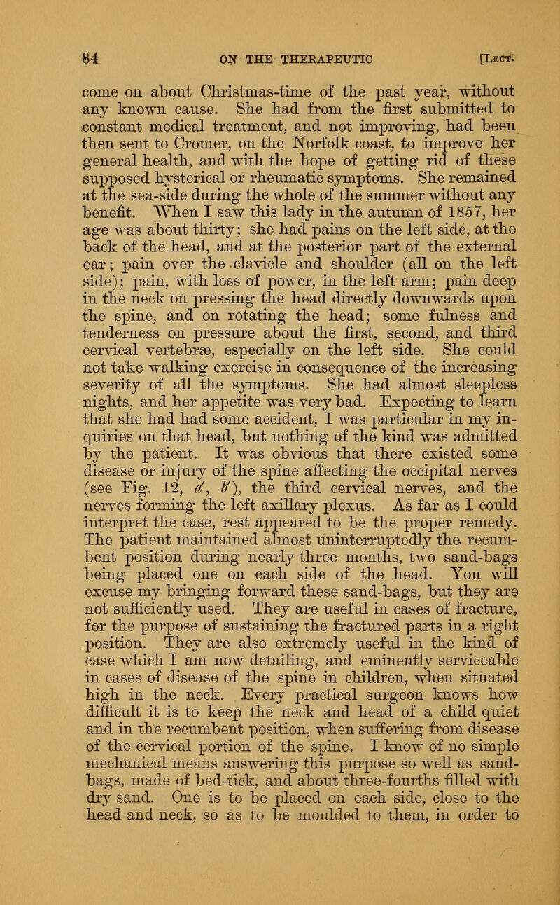 come on about Christmas-time of the past year, without any known cause. She had from the first submitted to constant medical treatment, and not imj^roving, had been then sent to Cromer, on the Norfolk coast, to improve her general health, and with the hope of getting rid of these supposed hysterical or rheumatic symptoms. She remained at the sea-side during the whole of the summer without any benefit. ^Vhen I saw this lady in the autumn of 1857, her age was about thirty; she had pains on the left side, at the back of the head, and at the posterior part of the external ear; pain over the clavicle and shoulder (all on the left side); pain, with loss of power, in the left arm; pain deep in the neck on pressing the head directly downwards upon the spine, and on rotating the head; some fulness and tenderness on pressure about the first, second, and third cervical vertebrae, especially on the left side. She could not take walking exercise in consequence of the increasing severity of all the sjonptoms. She had almost sleepless nights, and her appetite was very bad. Expecting to learn that she had had some accident, I was particular in my in- quiries on that head, but nothing of the kind was admitted by the patient. It was obvious that there existed some disease or injury of the spine aifecting the occipital nerves (see Fig. 12, a, l'), the thii-d cervical nerves, and the nerves forming the left axillary plexus. As far as I could interpret the case, rest appeared to be the proper remedy. The patient maintained almost uninterruptedly the recum- bent position during nearly three months, two sand-bags being placed one on each side of the head. You will excuse my bringing forward these sand-bags, but they are not sufficiently used. They are useful in cases of fracture, for the purpose of sustaining the fractured parts in a right position. They are also extremely useful in the kind of case which I am now detailing, and eminently serviceable in cases of disease of the spine in children, when situated high in the neck. Every practical sui'geon knows how difficult it is to keep the neck and head of a child quiet and in the recumbent position, when suffering from disease of the cervical portion of the spine. I know of no simple mechanical means answering this purpose so well as sand- bags, made of bed-tick, and about thi^ee-fourths filled with dry sand. One is to be placed on each side, close to the head and neck, so as to be moulded to them, in order to