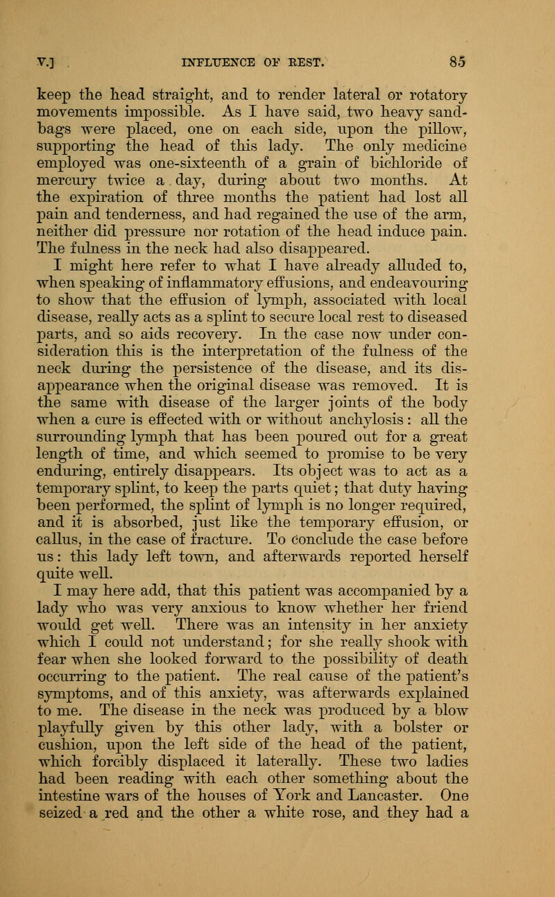 keep the head straight, and to render lateral or rotatory movements impossible. As I have said, two heavy sand- bags were placed, one on each side, upon the pillow, supporting the head of this lady. The only medicine employed was one-sixteenth of a grain of bichloride of mercury twice a day, during about two months. At the expiration of three months the patient had lost all pain and tenderness, and had regained the use of the arm, neither did pressure nOr rotation of the head induce pain. The fulness in the neck had also disappeared. I might here refer to what I have already alluded to, when speaking of inflammatory effusions, and endeavouring to show that the effusion of lymph, associated with local disease, really acts as a splint to secure local rest to diseased parts, and so aids recovery. In the case now under con- sideration this is the interpretation of the fulness of the neck during the persistence of the disease, and its dis- appearance when the original disease was removed. It is the same with disease of the larger joints of the body when a cure is effected with or without anchylosis : all the surrounding lymph that has been poured out for a great length of time, and which seemed to promise to be very enduring, entirely disappears. Its object was to act as a temporary splint, to keep the parts quiet; that duty having been performed, the splint of lymph is no longer required, and it is absorbed, just like the temporary effusion, or callus, in the case of fracture. To conclude the case before us: this lady left town, and afterwards reported herself quite well. I may here add, that this patient was accompanied by a lady who was very anxious to know whether her friend would get well. There was an intensity in her anxiety which I could not understand; for she reaUy shook with fear when she looked forward to the possibility of death occurring to the patient. The real cause of the patient's symptoms, and of this anxiety, was afterwards explained to me. The disease in the neck was produced by a blow playfully given by this other lady, with a bolster or cushion, upon the left side of the head of the patient, which forcibly displaced it laterally. These two ladies had been reading with each other something about the intestine wars of the houses of York and Lancaster. One seized a red and the other a white rose, and they had a