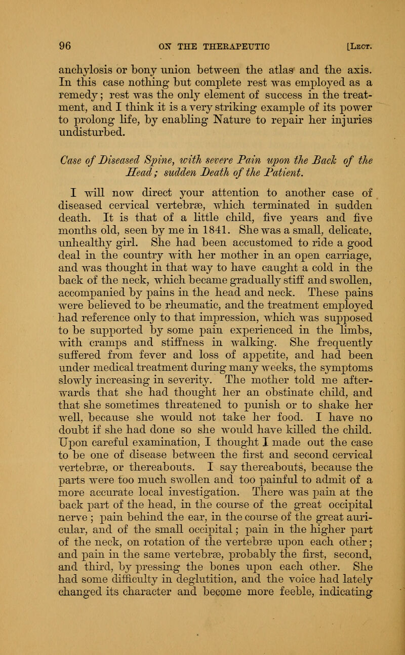 anchylosis or bony union between tlie atlas' and tbe axis. In this case nothing but complete rest was employed as a remedy; rest was the only element of success in the treat- ment, and I think it is a very striking example of its power to prolong life, by enabling Nature to repair her injuries undisturbed. Case of Diseased Spine, with severe Pain upon the Bach of the Sead; sudden Death of the Patient. I will now direct your attention to another case of diseased cervical vertebrae, which terminated in sudden death. It is that of a little child, five years and five months old, seen by me in 1841. She was a small, delicate, unhealthy girl. She had been accustomed to ride a good deal in the country with her mother in an open carriage, and was thought in that way to have caught a cold in the back of the neck, which became gradually stiff and swollen, accompanied by pains in the head and neck. These pains were believed to be rheumatic, and the treatment employed had reference only to that impression, which was su]3posed to be supported by some pain experienced in the Hmbs, with cramps and stiffness in walking. She frequently suffered from fever and loss of appetite, and had been under medical treatment during many weeks, the symptoms slowly increasing in severity. The mother told me after- wards that she had thought her an obstinate child, and that she sometimes threatened to punish or to shake her well, because she would not take her food. I have no doubt if she had done so she would have killed the child. Upon careful examination, I thought I made out the case to be one of disease between the first and second cervical vertebrae, or thereabouts. I say thereabouts, because the parts were too much swollen and too painful to admit of a more accurate local investigation. There was pain at the back part of the head, in the course of the great occipital nerve ; pain behind the ear, in the course of the great auri- cular, and of the small occipital; pain in the higher part of the neck, on rotation of the vertebrse upon each other; and pain in the same vertebrae, probably the fii-st, second, and third, by pressing the bones upon each other. She had some difficulty in deglutition, and the voice had lately changed its character and become more feeble, indicating