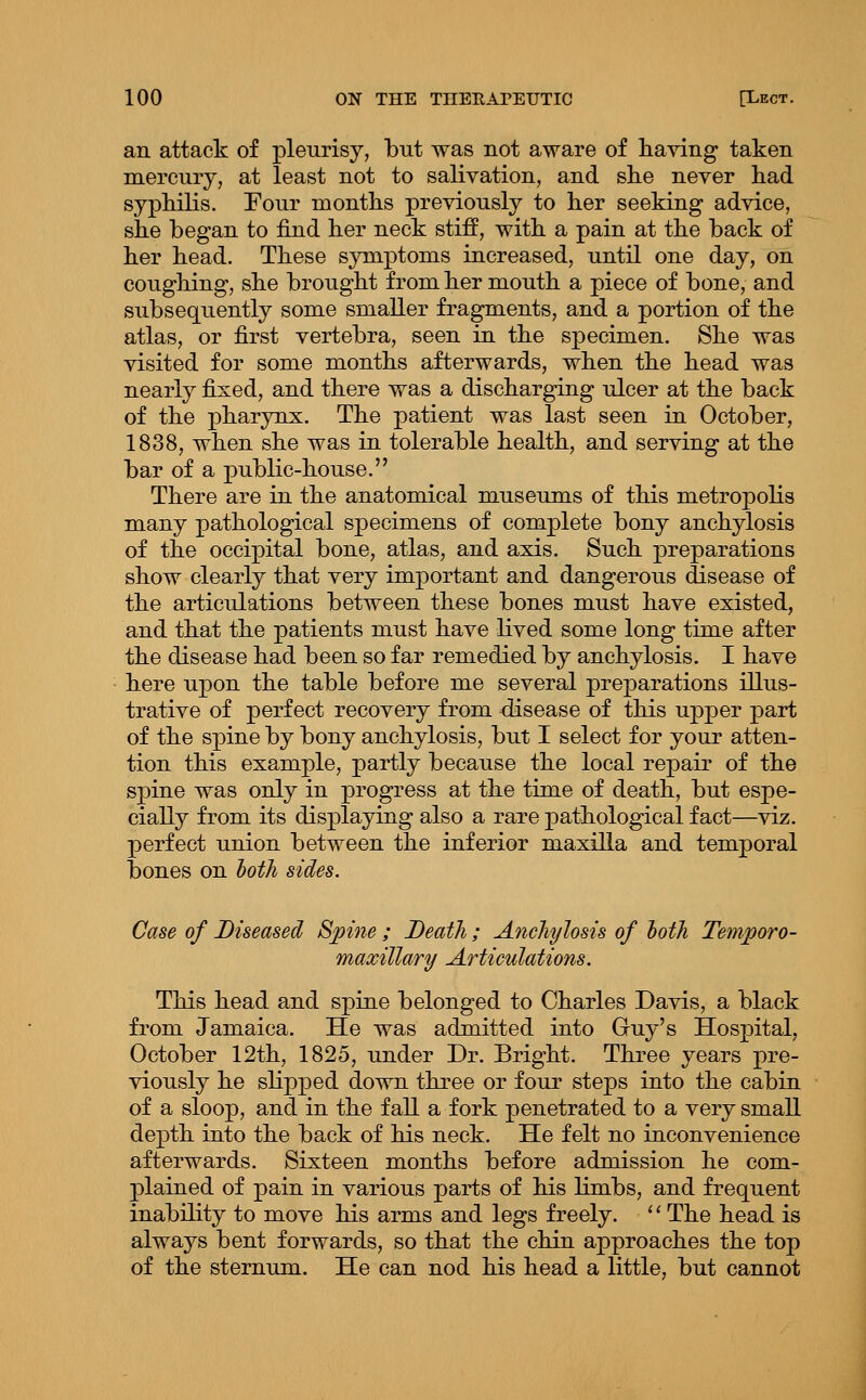 an attack of pleurisy, but was not aware of having taken mercury, at least not to salivation, and ske never had sypkilis. Four montks previously to ker seeking advice, ske began to find ker neck stiff, witk a pain at tke back of ker kead. Tkese symptoms increased, until one day, on cougking, ske brougkt from ker moutk a piece of bone, and subsequently some smaller fragments, and a portion of tke atlas, or first vertebra, seen in tke specimen. Ske was visited for some montks afterwards, wken tke kead was nearly fixed, and tkere was a disckarging ulcer at tke back of tke pkarynx. Tke patient was last seen in October, 1838, wken ske was in tolerable kealtk, and serving at tke bar of a public-kouse. Tkere are in tke anatomical museums of tkis metropoks many patkological sj^ecimens of complete bony anckylosis of tke occipital bone, atlas, and axis. Suck preparations skow clearly tkat very important and dangerous disease of tke articulations between tkese bones must kave existed, and tkat tke patients must kave Hved some long time after tke disease kad been so far remedied by anckylosis. I kave kere upon tke table before me several preparations illus- trative of perfect recovery from disease of tkis upper part of tke spine by bony anckylosis, but I select for your atten- tion tkis example, partly because tke local repair of tke spine was only in progress at tke time of deatk, but espe- cially from its displaying also a rare patkological fact—viz. perfect union between tke inferior maxilla and temporal bones on both Case of Diseased Spine ; Death; Anchylosis of loth Temporo- maxillary Articulations. Tkis kead and spine belonged to Ckarles Davis, a black from Jamaica. He was admitted into Guy's Hospital, October 12tk, 1825, under Dr. Brigkt. Tkree years pre- viously ke skpped down tkree or four steps into tke cabin of a sloop, and in tke fall a fork penetrated to a very small deptk into tke back of kis neck. He felt no inconvenience afterwards. Sixteen montks before admission ke com- plained of pain in various parts of kis limbs, and frequent inabikty to move kis arms and legs freely. '' Tke kead is always bent forwards, so tkat tke ckin approackes tke top of tke sternum. He can nod kis kead a little, but cannot