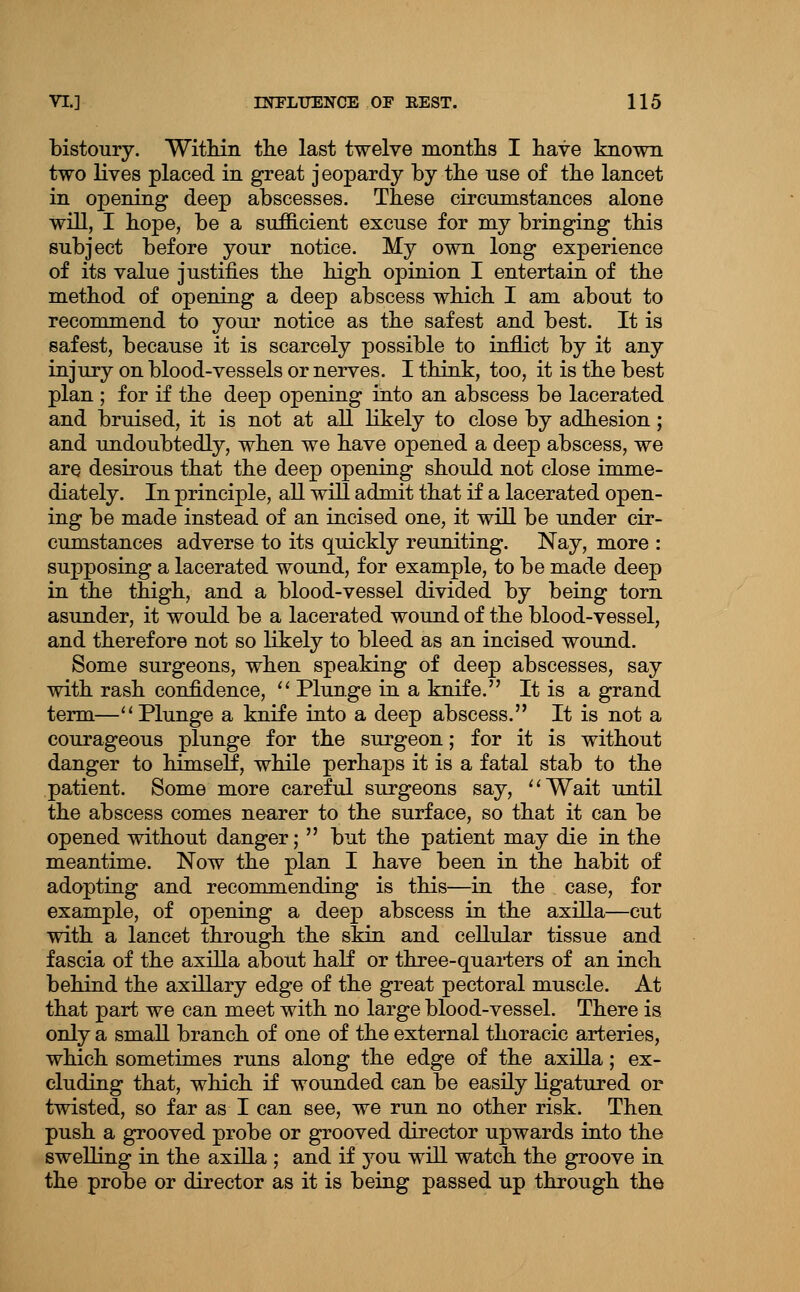 bistoury. Within tlie last twelve montlis I have known two lives placed in great jeopardy by the use of the lancet in opening deep abscesses. These circumstances alone will, I hope, be a sufficient excuse for my bringing this subject before your notice. My own long experience of its value justifies the high opinion I entertain of the method of opening a deep abscess which I am about to recommend to youi* notice as the safest and best. It is safest, because it is scarcely possible to inflict by it any injury on blood-vessels or nerves. I think, too, it is the best plan ; for if the deep opening into an abscess be lacerated and bruised, it is not at all likely to close by adhesion; and undoubtedly, when we have opened a deep abscess, we are desirous that the deep opening should not close imme- diately. In principle, all will admit that if a lacerated open- ing be made instead of an incised one, it will be under cir- cumstances adverse to its quickly reuniting. Nay, more : supposing a lacerated wound, for example, to be made deep in the thigh, and a blood-vessel divided by being torn asunder, it would be a lacerated wound of the blood-vessel, and therefore not so likely to bleed as an incised wound. Some surgeons, when speaking of deep abscesses, say with rash confidence, ^' Plunge in a knife. It is a grand term—'^Plunge a knife into a deep abscess. It is not a courageous plunge for the surgeon; for it is without danger to himself, while perhaps it is a fatal stab to the patient. Some more careful surgeons say, ^'Wait until the abscess comes nearer to the surface, so that it can be opened without danger; but the patient may die in the meantime. Now the plan I have been in the habit of adopting and recommending is this—in the case, for example, of opening a deep abscess in the axilla—cut with a lancet through the skin and cellular tissue and fascia of the axiUa about half or three-quai-ters of an inch behind the axillary edge of the great pectoral muscle. At that part we can meet with no large blood-vessel. There is only a small branch of one of the external thoracic art-eries, which sometimes runs along the edge of the axilla; ex- cluding that, which if wounded can be easily Kgatured or twisted, so far as I can see, we run no other risk. Then push a grooved probe or grooved director upwards into the swelling in the axiUa ; and if you will watch the groove in the probe or director as it is being passed up through the