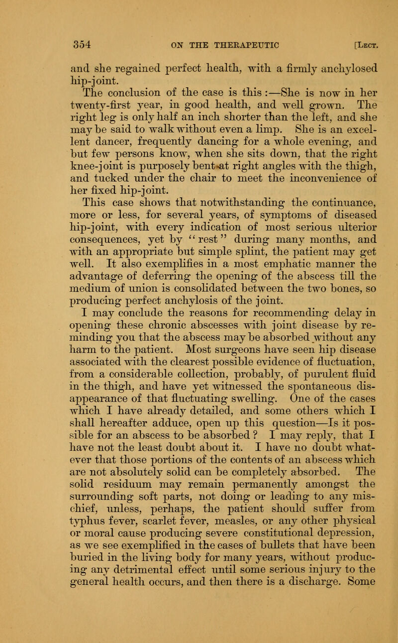 and she regained perfect liealth, with, a firmly anchylosed hip-joint. The conclusion of the case is this :—She is now in her twenty-first year, in good health, and well grown. The right leg is only half an inch shorter than the left, and she maybe said to walk without even a limp. She is an excel- lent dancer, frequently dancing for a whole evening, and but few persons know, when she sits down, that the right knee-joint is purposely bent-at right angles with the thigh, and tucked under the chair to meet the inconvenience of her fixed hip-joint. This case shows that notwithstanding the continuance, more or less, for several years, of symptoms of diseased hip-joint, with every indication of most serious ulterior consequences, yet by ''rest during many months, and with an appropriate but simple splint, the patient may get well. It also exemplifies in a most emj)hatic manner the advantage of deferring the opening of the abscess till the medium of union is consolidated between the two bones, so producing perfect anchylosis of the joint. I may conclude the reasons for recommending delay in opening these chronic abscesses with joint disease by re- minding you that the abscess may be absorbed without any harm to the patient. Most surgeons have seen hip disease associated with the clearest possible evidence of fluctuation, from a considerable collection, probably, of purulent fluid in the thigh, and have yet witnessed the spontaneous dis- appearance of that fluctuating swelling. One of the cases which I have already detailed, and some others which I shall hereafter adduce, open up this question—Is it pos- sible for an abscess to be absorbed ? I may reply, that I have not the least doubt about it. I have no doubt what- ever that those portions of the contents of an abscess which are not absolutely solid can be completely absorbed. The solid residuum may remain permanently amongst the surrounding soft parts, not doing or leading to any mis- chief, unless, perhaps, the patient should suffer from typhus fever, scarlet fever, measles, or any other physical or moral cause producing severe constitutional depression, as we see exemplified in the cases of bullets that have been buried in the living body for many years, without produc- ing any detrimental effect until some serious injury to the general health occurs, and then there is a discharge. Some