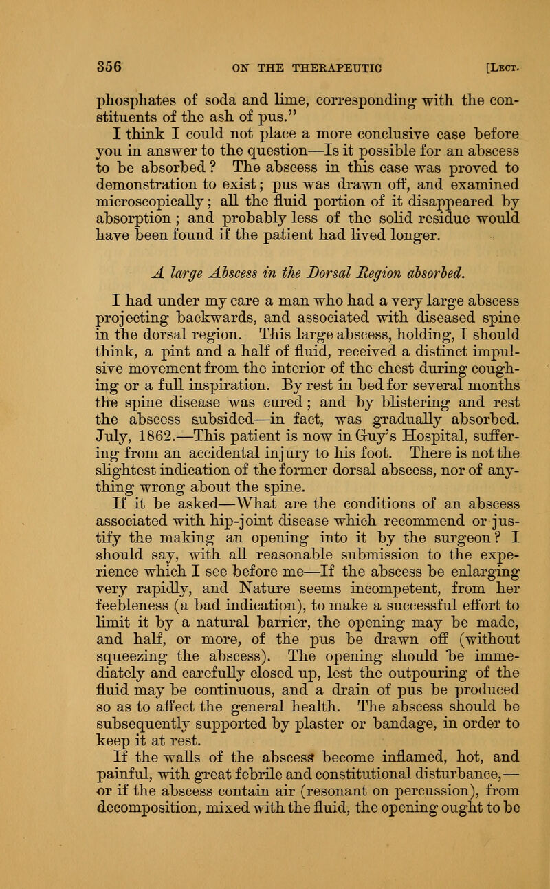 phosphates of soda and lime, corresponding with the con- stituents of the ash of pus. I think I could not place a more conclusive case before you in answer to the question—Is it possible for an abscess to be absorbed ? The abscess in this case was proved to demonstration to exist; pus was drawn off, and examined microscopically; all the fluid portion of it disappeared by absorption; and probably less of the solid residue would have been found if the patient had lived longer. A large Abscess in the Dorsal Region absorbed. I had under my care a man who had a very large abscess projecting backwards, and associated with diseased spine in the dorsal region. This large abscess, holding, I should think, a pint and a half of fluid, received a distinct impul- sive movement from the interior of the chest during cough- ing or a full inspiration. By rest in bed for several months the spine disease was cured; and by blistering and rest the abscess subsided—in fact^ was gradually absorbed. July, 1862.—This patient is now inGruy's Hospital, suffer- ing from an accidental injury to his foot. There is not the slightest indication of the former dorsal abscess, nor of any- thing wrong about the spine. If it be asked—^What are the conditions of an abscess associated with hip-joint disease which recommend or jus- tify the making an opening into it by the surgeon? I should say, with all reasonable submission to the expe- rience which I see before me—If the abscess be enlarging very rapidly, and Nature seems incompetent, from her feebleness (a bad indication), to make a successful effort to limit it by a natural barrier, the opening may be made, and half, or more, of the pus be drawn off (without squeezing the abscess). The opening should be imme- diately and carefully closed up, lest the outpouring of the fluid may be continuous, and a drain of pus be produced so as to affect the general health. The abscess should be subsequently supported by plaster or bandage, in order to keep it at rest. If the walls of the abscess become inflamed, hot, and painful, with great febrile and constitutional disturbance,— or if the abscess contain air (resonant on percussion), from decomposition, mixed with the fluid, the opening ought to be