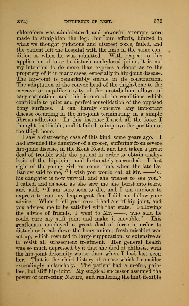 chloroform was administered, and powerful attempts were made to straighten the leg; but our efforts, limited to what we thought judicious and discreet force, failed, and the patient left the hospital with the hmb in the same con- dition as when he was admitted. With respect to this application of force to disturb anchylosed joints, it is not my intention to do more than express a doubt as to the propriety of it in many cases, especially in hip-joint disease. The hip-joint is remarkably simple in its construction. The adaptation of the convex head of the thigh-bone to the concave or cup-like cavity of the acetabulum allows of easy coaptation, and this is one of the conditions which contribute to quiet and perfect consolidation of the opposed bony surfaces. I can hardly conceive any important disease occurring in the hip-joint terminating in a simple fibrous adhesion. In this instance I used all the force I thought justifiable, and it failed to improve the position of the thigh-bone. I saw a distressing case of this kind some years ago. I had attended the daughter of a grocer, suffering from severe hip-joint disease, in the Kent Eoad, and had taken a great deal of trouble with the patient in order to obtain anchy- losis of the hip-joint, and fortunately succeeded. I lost sight of the young girl for some time, when the late Dr. Barlow said to me,  I wish you would call at Mr. 's ; his daughter is now very ill, and she wishes to see you. I called, and as soon as she saw me she burst into tears, and said, '' I am sure soon to die, and I am anxious to express to you my deep regret that I did not follow your advice. Wlien I left your care I had a stiff hip-joint, and you advised me to be satisfied with that state. Following the advice of friends, I went to Mr. , who said he could cure my stiff joint and make it movable. This gentleman employed a great deal of force in order to disturb or break down the bony union; fresh mischief was set up, which resulted in large suppuration, so extensive as to resist all subsequent treatment. Her general health was so much depressed by it that she died of phthisis, with the hip-joint deformity worse than when I had last seen her. That is the short history of a case which I consider exceedingly melancholy. The patient had a useful, pain- less, but stiff hip-joint. My surgical successor assumed the power of correcting Nature, and rendering the limb flexible