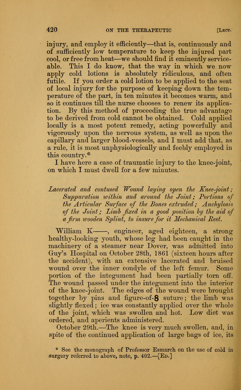 injury, and employ it efficiently—that is, continuously and of sufficiently low temperature to keep the injured part cool, or free from heat—we should find it eminently service- able. This I do know, that the way in which we now apply cold lotions is absolutely ridiculous, and often futile. If you order a cold lotion to be applied to the seat of local injury for the purpose of keeping down the tem- perature of the part, in ten minutes it becomes warm, and so it continues till the nurse chooses to renew its applica- tion. By this method of proceeding the true advantage to be derived from cold cannot be obtained. Cold applied locally is a most potent remedy, acting powerfully and vigorously upon the nervous system, as well as upon the capillary and larger blood-vessels, and I must add that, as a rule, it is most unphysiologicaUy and feebly employed in this country. ^^ I have here a case of traumatic injiu-y to the knee-joint, on which I must dwell for a few minutes. Lacerated and contused Wound laying open the Knee-j Suppuration within and around the Joint; Portions of the Articular Surface of the Bones extruded; Anchylosis of the Joint; Limh fixed in a good position ly the aid of a firm wooden Splint, to insure for it Mechanical Rest. William K , engineer, aged eighteen, a strong healthy-looking youth, whose leg had been caught in the machinery of a steamer near Dover, was admitted into Gruy's Hospital on October 28th, 1861 (sixteen hours after the accident), with an extensive lacerated and bruised wound over the inner condyle of the left femur. Some portion of the integument had been partially torn off. The wound passed under the integument into the interior of the knee-joint. The edges of the wound were brought together by pins and figure-of-8 suture; the limb was slightly flexed; ice was constantly applied over the whole of the joint, which was swollen and hot. Low diet was ordered, and aperients administered. October 29th.—The knee is very much swollen, and, in spite of the continued application of large bags of ice, its * See the monograph, of Professor Esmarch on the use of cold in surgery referred to above, note, p. 402.—[Ed.]