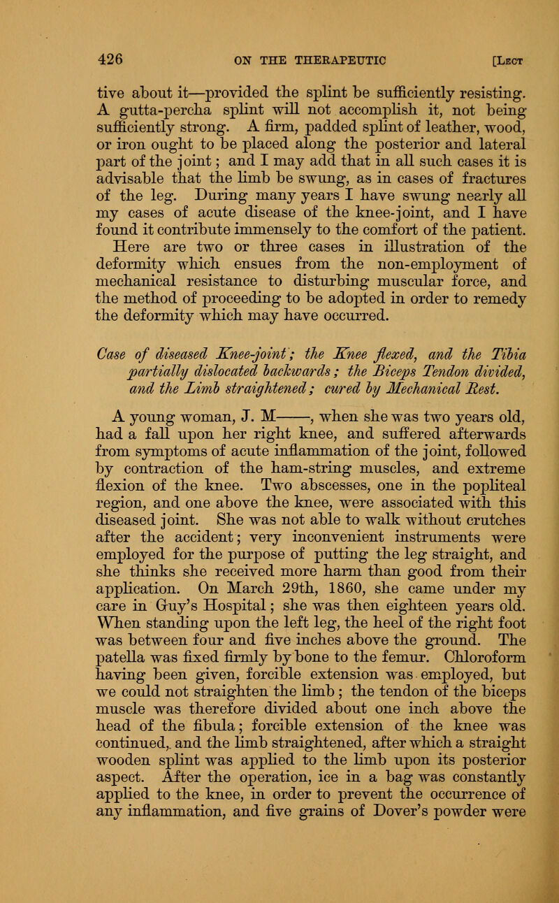 tive about it—provided tlie splint be sufficiently resisting. A gutta-percha splint will not aecomplisli it, not being sufficiently strong. A firm, padded splint of leather, wood, or iron ought to be placed along the posterior and lateral part of the joint; and I may add that in aU such cases it is advisable that the limb be swung, as in cases of fractures of the leg. During many years I have swung nearly aU my cases of acute disease of the knee-joint, and I have found it contribute immensely to the comfort of the patient. Here are two or three cases in illustration of the deformity which ensues from the non-employment of mechanical resistance to disturbing muscular force, and the method of proceeding to be adopted in order to remedy the deformity which may have occurred. Case of diseased Knee-joint; the Knee flexed, and the Tibia ^partially dislocated hachwards ; the Biceps Tendon divided, and the Limb straightened; cured by Mechanical Rest. A young woman, J. M , when she was two years old, had a faU upon her right knee, and suffered afterwards from symptoms of acute inflammation of the joint, followed by contraction of the ham-string muscles, and extreme flexion of the knee. Two abscesses, one in the popliteal region, and one above the knee, were associated with this diseased joint. She was not able to walk without crutches after the accident; very inconvenient instruments were employed for the purpose of putting the leg straight, and she thinks she received more harm than good from their application. On March 29th, 1860, she came under my care in Gruy's Hospital; she was then eighteen years old. When standing upon the left leg, the heel of the right foot was between four and five inches above the ground. The patella was fixed firmly by bone to the femur. Chloroform having been given, forcible extension was employed, but we could not straighten the limb ; the tendon of the biceps muscle was therefore divided about one inch above the head of the fibula; forcible extension of the knee was continued,, and the limb straightened, after which a straight wooden splint was applied to the limb upon its posterior aspect. After the operation, ice in a bag was constantly applied to the knee, in order to prevent the occurrence of any inflammation, and five grains of Dover's powder were