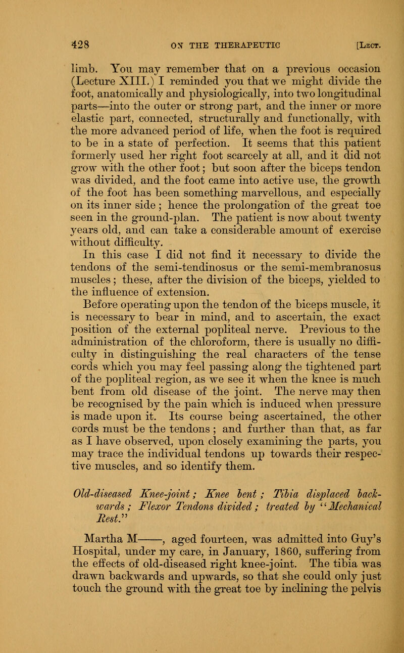 limb. You may remember that on a previous occasion (Lecture XIII,) I reminded you that we miglit divide the foot, anatomicall}^ and physiologically, into two longitudinal parts—into the outer or strong part, and the inner or more elastic part, connected, structurally and functionally, with the more advanced period of life, when the foot is required to be in a state of joerfection. It seems that this patient formerly used her right foot scarcely at all, and it did not grow with the other foot; but soon after the biceps tendon was divided, and the foot came into active use, the growth of the foot has been something marvellous, and especially on its inner side ; hence the prolongation of the great toe seen in the ground-plan. The patient is now about twenty years old, and can take a considerable amount of exercise without difficulty. In this case I did not find it necessary to divide the tendons of the semi-tendinosus or the semi-membranosus muscles; these, after the division of the biceps, }delded to the influence of extension. Before operating upon the tendon of the biceps muscle, it is necessary to bear in mind, and to ascertain, the exact position of the external popliteal nerve. Previous to the administration of the chloroform, there is usually no diffi- culty in distinguishing the real characters of the tense cords which you may feel passing along the tightened part of the popliteal region, as we see it when the knee is much bent from old disease of the joint. The nerve may then be recognised by the pain which is induced when pressure is made upon it. Its course being ascertained, the other cords must be the tendons ; and further than that, as far as I have observed, upon closely examining the parts, you may trace the individual tendons up towards their respec- tive muscles, and so identify them. Old-diseased Knee-joint; Knee lent; Tihia displaced hacJc- wards; Flexor Tendons divided; treated ly ^ ^ Mechanical Rest:' Martha M , aged fourteen, was admitted into Gruy's Hospital, under my care, in January, 1860, suffering from the effects of old-diseased right knee-joint. The tibia was drawn backwards and upwards, so that she could only just touch the ground with the great toe by inclining the pelvis