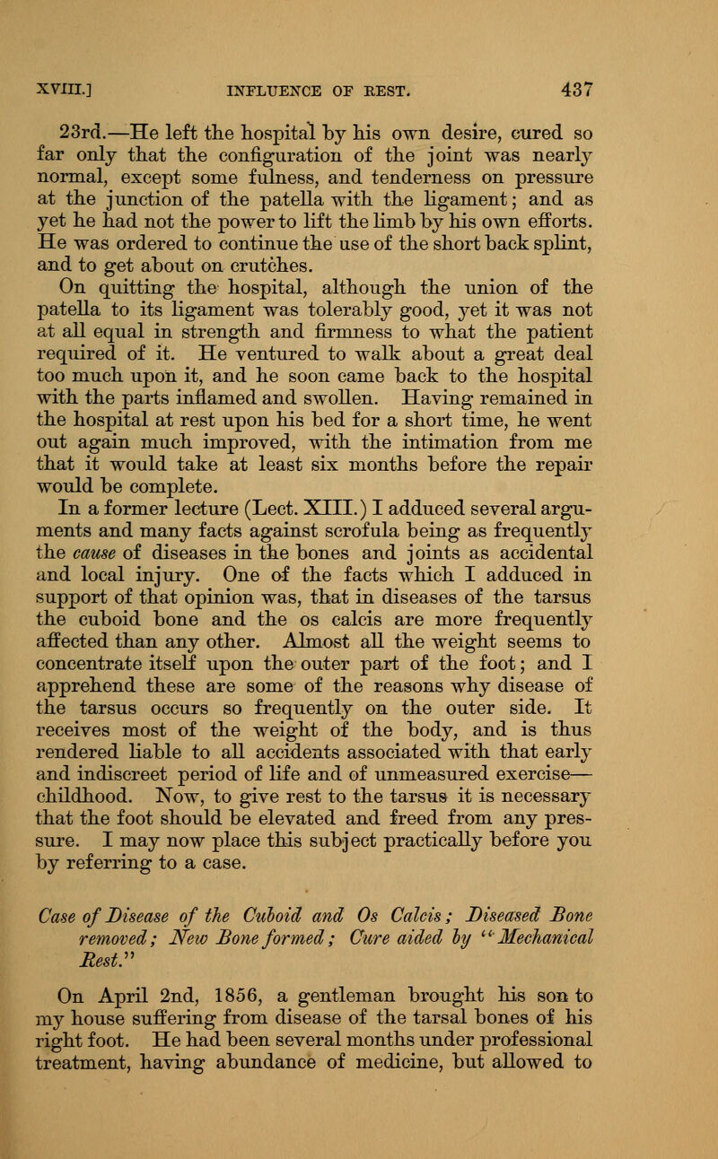 23rd.—He left the hospital by his own desire, cured so far only that the configuration of the joint was nearly normal, except some fulness, and tenderness on pressure at the junction of the patella with the ligament; and as yet he had not the power to lift the limb by his own efforts. He was ordered to continue the use of the short back splint, and to get about on crutches. On quitting the hospital, although the union of the patella to its ligament was tolerably good, yet it was not at all equal in strength and firmness to what the patient required of it. He ventured to walk about a great deal too much upon it, and he soon came back to the hospital with the parts inflamed and swollen. Having remained in the hospital at rest upon his bed for a short time, he went out again much improved, with the intimation from me that it would take at least six months before the repair would be complete. In a former lecture (Lect. XIII.) I adduced several argu- ments and many facts against scrofula being as frequently the cause of diseases in the bones and joints as accidental and local injury. One of the facts which I adduced in support of that opinion was, that in diseases of the tarsus the cuboid bone and the os calcis are more frequently affected than any other. Almost all the weight seems to concentrate itself upon the outer part of the foot; and I apprehend these are some of the reasons why disease of the tarsus occurs so frequently on the outer side. It receives most of the weight of the body, and is thus rendered liable to all accidents associated with that early and indiscreet period of life and of unmeasured exercise— childhood. Now, to give rest to the tarsus it is necessary that the foot should be elevated and freed from any pres- sure. I may now place this subject practically before you by referring to a case. Case of Disease of the Culoid and Os Calcis; Diseased Bone removed; New Bone formed; Cure aided ly ^^ Mechanical ResV On April 2nd, 1856, a gentleman brought his son to my house suffering from disease of the tarsal bones of his right foot. He had been several months under professional treatment, having abundance of medicine, but allowed to