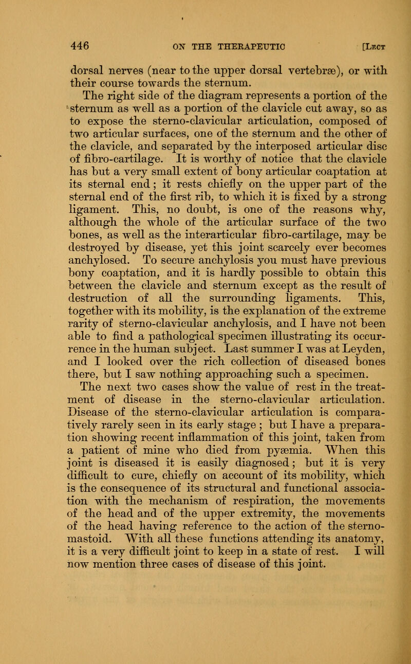 dorsal nerves (near to the upper dorsal vertebrae), or with their course towards the sternum. The right side of the diagram represents a portion of the 'sternum as well as a portion of the clavicle cut away, so as to expose the sterno-clavicular articulation, composed of two articular surfaces, one of the sternum and the other of the clavicle, and separated by the interposed articular disc of fibro-cartilage. It is worthy of notice that the clavicle has but a very small extent of bony articular coaptation at its sternal end; it rests chiefly on the upper part of the sternal end of the first rib, to which it is fixed by a strong ligament. This, no doubt, is one of the reasons why, although the whole of the articular surface of the two bones, as well as the interarticular fibro-cartilage, may be destroyed by disease, yet this joint scarcely ever becomes anchylosed. To secure anchylosis you must have previous bony coaptation, and it is hardly possible to obtain this between the clavicle and sternum except as the result of destruction of all the surrounding ligaments. This, together with its mobility, is the explanation of the extreme rarity of sterno-clavicular anchylosis, and I have not been able to find a pathological specimen illustrating its occur- rence in the human subject. Last summer I was at Leyden, and I looked over the rich collection of diseased bones there, but I saw nothing approaching such a specimen. The next two cases show the value of rest in the treat- ment of disease in the sterno-clavicular articulation. Disease of the sterno-clavicular articulation is compara- tively rarely seen in its early stage ; but I have a prepara- tion showing recent inflammation of this joint, taken from a patient of mine who died from pyaemia. When this joint is diseased it is easily diagnosed; but it is very difficult to cure, chiefly on account of its mobility, which is the consequence of its structural and functional associa- tion with the mechanism of respiration, the movements of the head and of the upper extremity, the movements of the head having reference to the action of the sterno- mastoid. With all these functions attending its anatomy, it is a very difficult joint to keep in a state of rest. I will now mention three cases of disease of this joint.