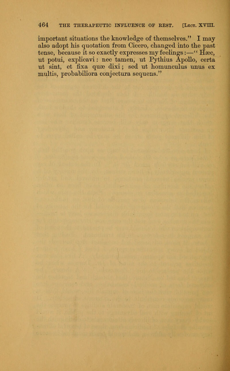 important situations tlie knowledge of tliemselves. I may also ado]3t liis quotation from Cicero, changed into tlie past tense, because it so exactly expresses my feelings :— Haec, ut potui, expKcavi: nee tamen, ut PytMus Apollo, certa ut sint, et fixa quse dixi; sed ut homunculus unus ex multis, probabiliora conjectura sequens.