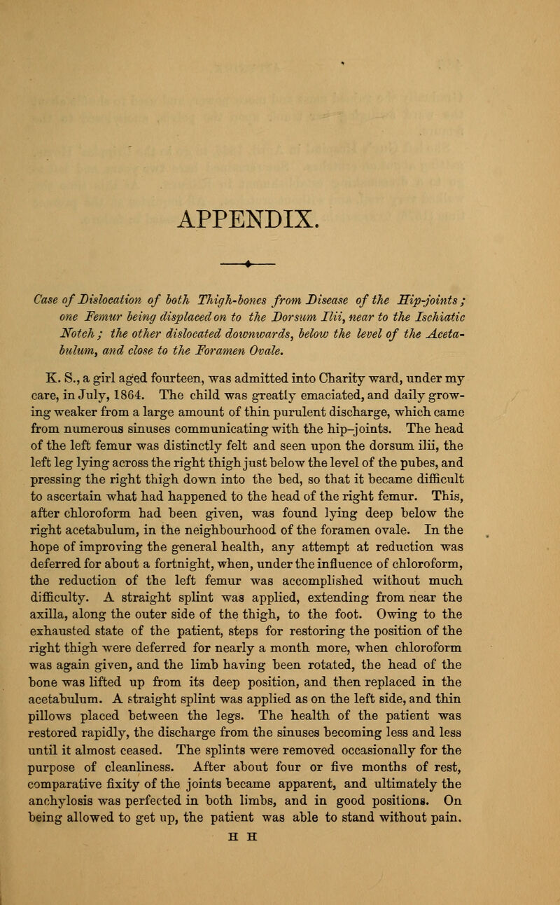 APPENDIX. Case of Dislocation of hoth Thigh-hones from Disease of the Hip-joints; one Femur being displaced on to the Dorsum Ilii, near to the Ischiatic Notch ; the other dislocated downwards, below the level of the Aceta- bulum, and close to the Foramen Ovale. K. S., a girl aged fourteen, was admitted into Charity ward, under my care, in July, 1864. Tlie child was greatly emaciated, and daily grow- ing weaker from a large amount of thin purulent discharge, which came from numerous sinuses communicating with the hip-joints. The head of the left femur was distinctly felt and seen upon the dorsum ilii, the left leg lying across the right thigh just below the level of the pubes, and pressing the right thigh down into the bed, so that it became difficult to ascertain what had happened to the head of the right femur. This, after chloroform had been given, was found lying deep below the right acetabulum, in the neighbourhood of the foramen ovale. In the hope of improving the general health, any attempt at reduction was deferred for about a fortnight, when, under the influence of chloroform, the reduction of the left femur was accomplished without much difficulty. A straight splint was applied, extending from near the axilla, along the outer side of the thigh, to the foot. Owing to the exhausted state of the patient, steps for restoring the position of the right thigh were deferred for nearly a month more, when chloroform was again given, and the limb having been rotated, the head of the bone was lifted up from its deep position, and then replaced in the acetabulum. A straight splint was applied as on the left side, and thin pillows placed between the legs. The health of the patient was restored rapidly, the discharge from the sinuses becoming less and less until it almost ceased. The splints were removed occasionally for the purpose of cleanliness. After about four or five months of rest, comparative fixity of the joints became apparent, and ultimately the anchylosis was perfected in both limbs, and in good positions. On being allowed to get up, the patient was able to stand without pain. H H