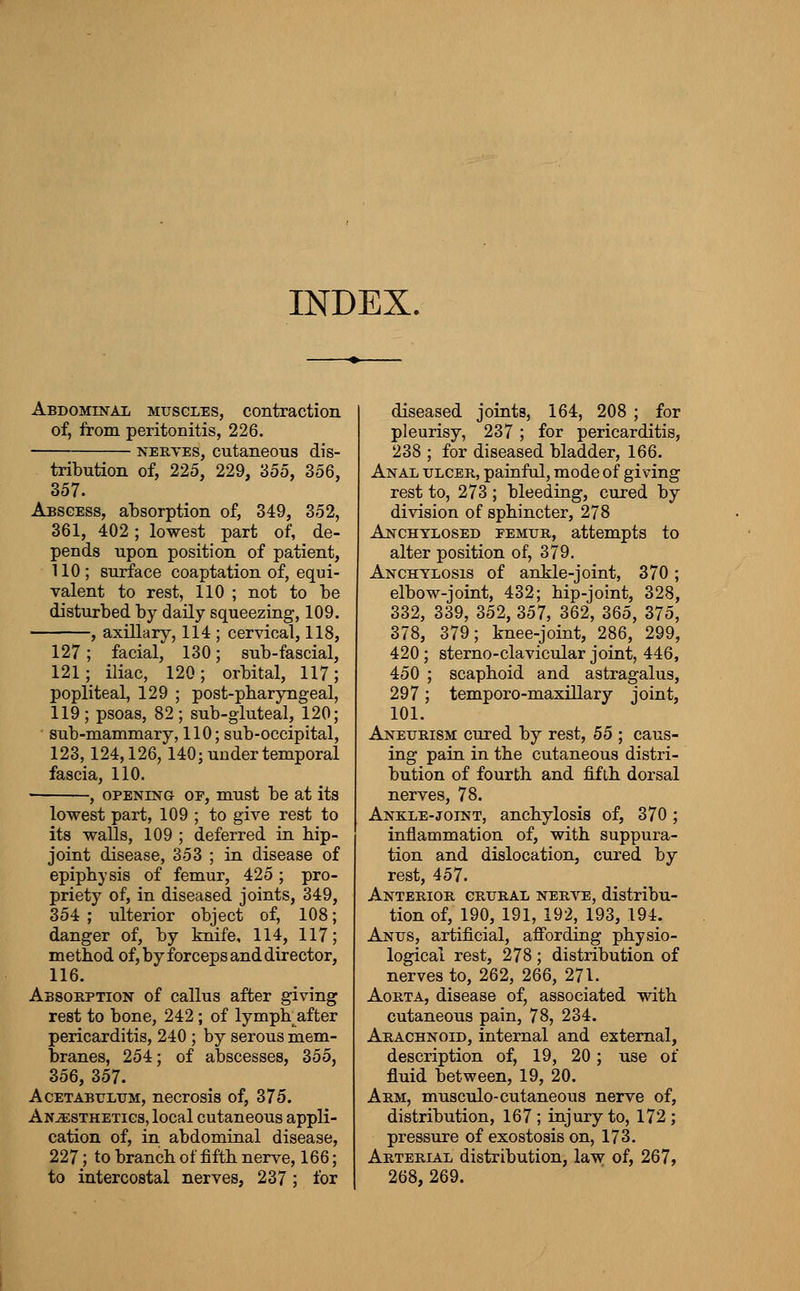 INDEX. Abdominal muscles, contraction of, from peritonitis, 226. NEKTES, cutaneous dis- tribution of, 225, 229, 355, 356, 357. Abscess, absorption of, 349, 352, 361, 402; lowest part of, de- pends upon position of patient, 110; surface coaptation of, equi- valent to rest, 110 ; not to be disturbed by daily squeezing, 109. , axillar}^, 114 ; cervical, 118, 127; facial, 130; sub-fascial, 121; iliac, 120; orbital, 117; popliteal, 129 ; post-pbaryngeal, 119; psoas, 82; sub-gluteal, 120; ■ sub-mammary, 110; sub-occipital, 123,124,126,140; under temporal fascia, 110. -, OPENING OE, must be at its lowest part, 109 ; to give rest to its walls, 109 ; deferred in bip- joint disease, 353 ; in disease of epiphysis of femur, 425 ; pro- priety of, in diseased joints, 349, 354 ; ulterior object of, 108; danger of, by knife, 114, 117; method of, by forceps and director, 116. Absobption of callus after giving rest to bone, 242; of lymph after pericarditis, 240 ; by serous mem- branes, 254; of abscesses, 355, 356, 357. AcETABrLTJM, nccrosis of, 375. Anesthetics, local cutaneous appli- cation of, in abdominal disease, 227; to branch of fifth nerve, 166; to intercostal nerves, 237 ; for diseased joints, 164, 208 ; for pleurisy, 237 ; for pericarditis, 238 ; for diseased bladder, 166. Anal ulcer, painful, mode of giving rest to, 273 ; bleeding, cured by division of sphincter, 278 Anchylosed femur, attempts to alter position of, 379, Anchylosis of ankle-joint, 370; elbow-joint, 432; hip-joint, 328, 332, 339, 352, 357, 362, 365, 375, 378, 379; knee-joint, 286, 299, 420 ; sterno-clavicular joint, 446, 450 ; scaphoid and astragalus, 297; temporo-maxillary joint, 101. Aneurism cured by rest, 55 ; caus- ing pain in the cutaneous distri- bution of fourth and fifth dorsal nerves, 78. Ankle-joint, anchylosis of, 370; inflammation of, with suppura- tion and dislocation, cured by rest, 457. Anterior crural nerve, distribu- tion of, 190, 191, 192, 193, 194. Anus, artificial, affording physio- logical rest, 278 ; distribution of nerves to, 262, 266, 271. Aorta, disease of, associated with cutaneous pain, 78, 234. Arachnoid, internal and external, description of, 19, 20; use of fluid between, 19, 20. Arm, musculo-cutaneous nerve of, distribution, 167 ; injury to, 172 ; pressure of exostosis on, 173. Arterial distribution, law of, 267, 268, 269.