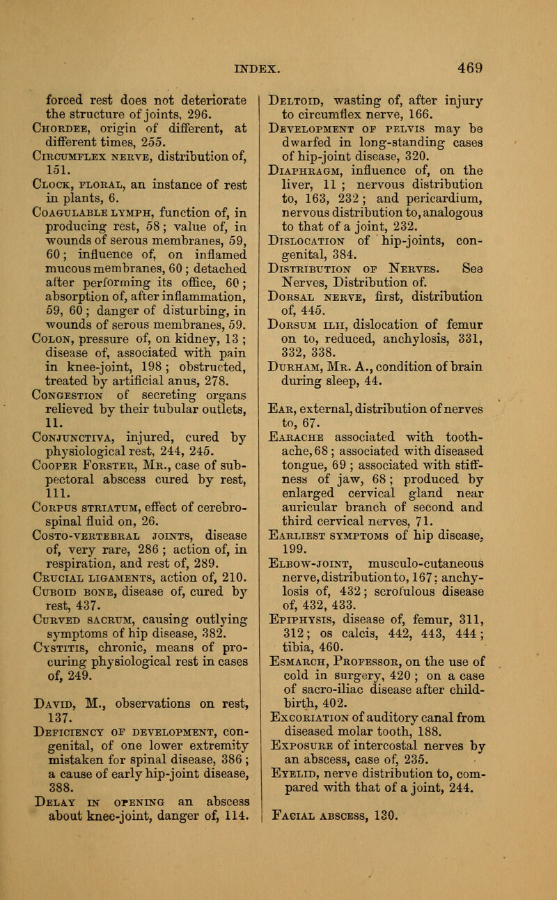 forced rest does not deteriorate the structure of joints, 296. Choedee, origin of different, at different times, 255. Circumflex nerve, distribution of, 151. Clock, floral, an instance of rest in plants, 6. Coagulable lymph, function of, in producing rest, 58; value of, in wounds of serous membranes, 59, 60; influence of, on inflamed mucous membranes, 60; detached after performiag its office, 60; absorption of, after inflammation, 59, 60 ; danger of disturbing, in ■wounds of serous membranes, 59. Colon, pressure of, on kidney, 13 ; disease of, associated with pain in knee-joint, 198; obstructed, treated by artificial anus, 278. Congestion of secreting organs relieved by their tubular outlets, 11. Conjunctiva, injured, cured by physiological rest, 244, 245. Cooper Forster, Mr., case of sub- pectoral abscess cured by rest, 111. Corpus striatum, effect of cerebro- spinal fluid on, 26. Costo-vertebral joints, disease of, very rare, 286 ; action of, in respiration, and rest of, 289. Crucial ligaments, action of, 210. Cuboid bone, disease of, cured by rest, 437. Curved sacrum, causing outlying symptoms of hip disease, 382. Cystitis, chronic, means of pro- curing physiological rest in cases of, 249. David, M., observations on rest, 137. Deficiency of development, con- genital, of one lower extremity mistaken for spinal disease, 386 ; a cause of early hip-joint disease, 388. Delay in opening an abscess about knee-joint, danger of, 114. Deltoid, wasting of, after injury to circumflex nerve, 166. Development of pelvis may be dwarfed in long-standing cases of hip-joint disease, 320. Diaphragm, influence of, on the liver, 11 ; nervous distribution to, 163, 232; and pericardium, nervous distribution to, analogous to that of a joint, 232. Dislocation of hip-joints, con- genital, 384. Distribution of Nerves. See Nerves, Distribution of. Dorsal nerve, first, distribution of, 445. Dorsum ilii, dislocation of femur on to, reduced, anchylosis, 331, 332, 338. Durham, Mr. A., condition of brain during sleep, 44. Ear, external, distribution of nerves to, 67. Earache associated with tooth- ache, 68 ; associated with diseased tongue, 69 ; associated with stiff- ness of jaw, 68 ; produced by enlarged cervical gland near auricular branch of second and third cervical nerves, 71. Earliest symptoms of hip disease. 199. Elbow-joint, musculo-cutaneous nerve, distribution to, 167; anchy- losis of, 432; scrofulous disease of, 432, 433. Epiphysis, disease of, femur, 311, 312; OS calcis, 442, 443, 444; tibia, 460. EsMARCH, Professor, on the use of cold in surgery, 420 ; on a case of sacro-iliac disease after child- birth, 402. Excoriation of auditory canal from diseased molar tooth, 188. Exposure of intercostal nerves by an abscess, case of, 235. Eyelid, nerve distribution to, com- pared with that of a joint, 244. Facial abscess, 130.