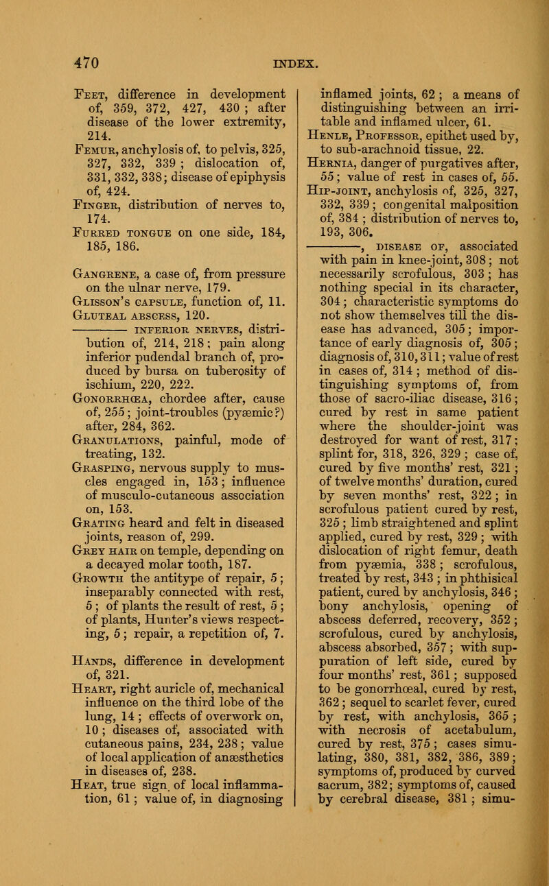 Feet, difference in development of, 359, 372, 427, 430 ; after disease of the lower extremity, 214. Femur, anchylosis of, to pelvis, 325, 327, 332, 339 ; dislocation of, 331, 332, 338; disease of epiphysis of, 424. Finger, distribution of nerves to, 174. Furred tongue on one side, 184, 185, 186. Gangrene, a case of, from pressure on the ulnar nerve, 179. Glisson's capsule, function of, 11. Gluteal abscess, 120. inferior nerves, distri- bution of, 214, 218; pain along inferior pudendal branch of, pro- duced by bursa on tuberosity of ischium, 220, 222. GoNORRH(EA, chordce after, cause of, 255; joint-troubles (pysemic?) after, 284, 362. Granulations, painful, mode of treatiag, 132. Grasping, nervous supply to mus- cles engaged in, 153; influence of musculo-cutaneous association on, 153. Grating heard and felt in diseased joints, reason of, 299. Grey hair on temple, depending on a decayed molar tooth, 187. Growth the antitype of repair, 5 ; inseparably connected with rest, 5 ; of plants the result of rest, 5 ; of plants, Hunter's views respect- ing, 5; repair, a repetition of, 7. Hands, difference in development of, 321. Heart, right auricle of, mechanical influence on the third lobe of the lung, 14 ; effects of overwork on, 10 ; diseases of, associated with cutaneous pains, 234, 238 ; value of local application of anaesthetics in diseases of, 238. Heat, true sign_ of local inflamma- tion, 61; value of, in diagnosing inflamed joints, 62 ; a means of distinguishing between an irri- table and inflamed ulcer, 61. Henle, Professor, epithet used by, to sub-arachnoid tissue, 22. Hernia, danger of purgatives after, 55; value of rest in cases of, 55. Hip-joint, anchylosis of, 325, 327, 332, 339; congenital malposition of, 384 ; distribution of nerves to, 193, 306. , DISEASE OF, associated with pain in knee-joint, 308; not necessarily scrofulous, 303 ; has nothing special in its character, 304; characteristic symptoms do not show themselves till the dis- ease has advanced, 305; impor- tance of early diagnosis of, 305; diagnosis of, 310,311; value of rest in cases of, 314 ; method of dis- tinguishing symptoms of, from those of sacro-iliac disease, 316; cured by rest in same patient where the shoulder-joint was destroyed for want of rest, 317; splint for, 318, 326, 329 ; case of, cured by five months' rest, 321; of twelve months' duration, cured by seven months' rest, 322; in scrofulous patient cured by rest, 325 ; limb straightened and splint applied, cured by rest, 329 ; with dislocation of right femur, death from pyaemia, 338; scrofulous, treated by rest, 343 ; in phthisical patient, cured by anchylosis, 346; bony anchylosis, opening of abscess deferred, recovery, 352; scrofulous, cured by anchylosis, abscess absorbed, 357 ; with sup- puration of left side, cured by four months' rest, 361; supposed to be gonorrhoeal, cured by rest, S62; sequel to scarlet fever, cured by rest, with anchylosis, 365 ; with necrosis of acetabulum, cured by rest, 375; cases simu- lating, 380, 381, 382, 386, 389; symptoms of, produced by curved sacrum, 382; symptoms of, caused by cerebral disease, 381; simu-