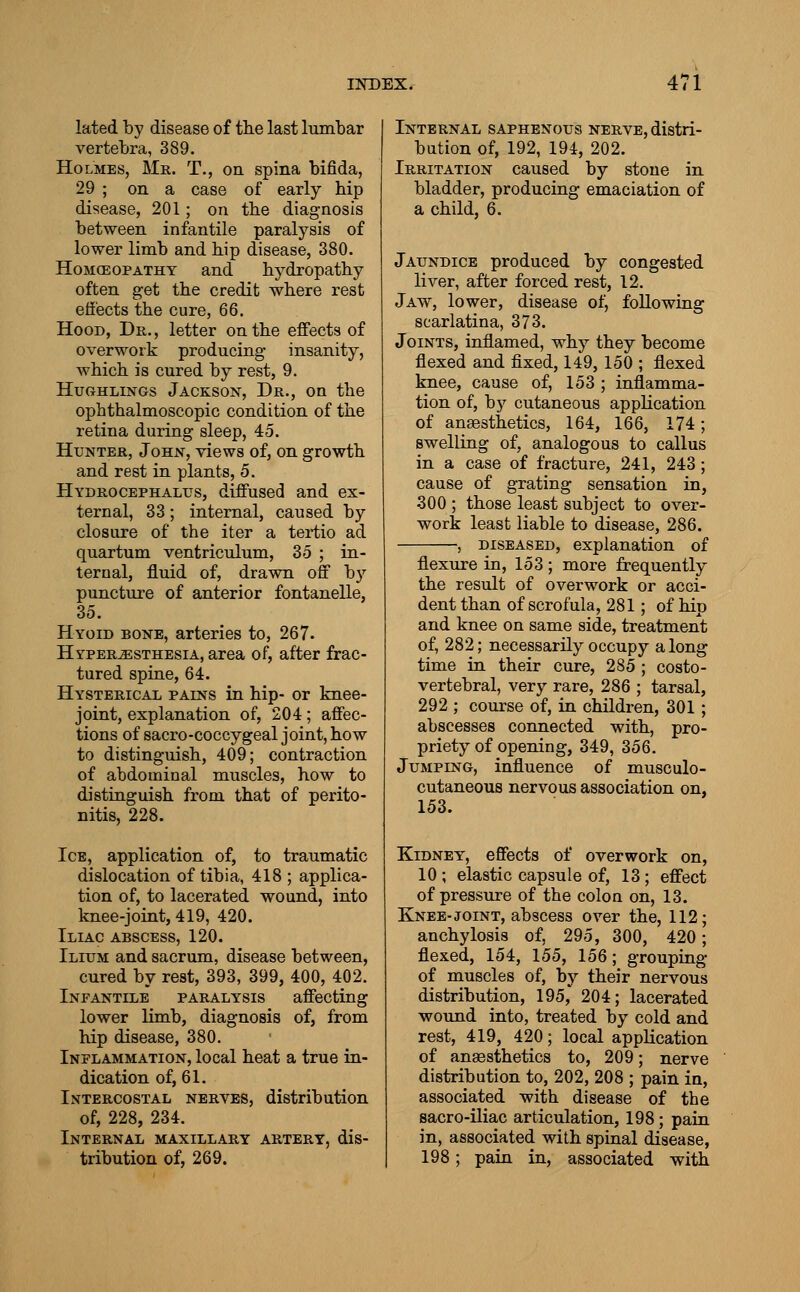 lated by disease of the last lumbar vertebra, 389. Holmes, Mr. T., on spina bifida, 29 ; on a case of early hip disease, 201; on the diagnosis between infantile paralysis of lower limb and hip disease, 380. Homoeopathy and hydropathy often get the credit where rest effects the cure, 66. Hood, Dr., letter on the effects of overwork producing insanity, which is cured by rest, 9. HuGHLiNGs Jackson, Dr., on the ophthalmoscopic condition of the retina during sleep, 45. Hunter, John, views of, on growth and rest in plants, 5. Hydrocephalus, diffused and ex- ternal, 33; internal, caused by closure of the iter a tei*tio ad quartum ventriculum, 35 ; in- ternal, fluid of, drawn off by puncture of anterior fontanelle, 35. Hyoid bone, arteries to, 267. Hyperesthesia, area of, after frac- tured spine, 64. Hysterical pains in hip- or knee- joint, explanation of, 204; affec- tions of sacro-coccygeal joint, how to distinguish, 409; contraction of abdominal muscles, how to distinguish from that of perito- nitis, 228. Ice, application of, to traumatic dislocation of tibia, 418 ; applica- tion of, to lacerated wound, into knee-joint, 419, 420. Iliac abscess, 120. Ilium and sacrum, disease between, cured by rest, 393, 399, 400, 402. Infantile paralysis affecting lower limb, diagnosis of, from hip disease, 380. Inflammation, local heat a true in- dication of, 61. Intercostal nerves, distribution of, 228, 234. Internal maxillary artery, dis- tribution of, 269. Internal saphenous nerve, distri- bution of, 192, 194, 202. Irritation caused by stone in bladder, producing emaciation of a child, 6. Jaundice produced by congested liver, after forced rest, 12. Jaw, lower, disease of, following scarlatina, 373. Joints, inflamed, why they become flexed and fixed, 149, 150 ; flexed knee, cause of, 153 ; inflamma- tion of, by cutaneous application of ansesthetics, 164, 166, 174; swelling of, analogous to callus in a case of fracture, 241, 243; cause of grating sensation in, 300 ; those least subject to over- work least liable to disease, 286. , DISEASED, explanation of flexure in, 153 ; more frequently the result of overwork or acci- dent than of scrofula, 281; of hip and knee on same side, treatment of, 282; necessarily occupy along time in their cure, 285 ; costo- vertebral, very rare, 286 ; tarsal, 292 ; course of, in childi-en, 301; abscesses connected with, pro- priety of opening, 349, 356. Jumping, influence of musculo- cutaneous nervous association on, 153. Kidney, effects of overwork on, 10; elastic capsule of, 13; effect of pressure of the colon on, 13. Knee-joint, abscess over the, 112; anchylosis of, 295, 300, 420; flexed, 154, 155, 156; grouping of muscles of, by their nervous distribution, 195, 204; lacerated wound into, treated by cold and rest, 419, 420; local application of anaesthetics to, 209; nerve distribution to, 202, 208 ; pain in, associated with disease of the sacro-iliac articulation, 198; pain in, associated with spinal disease, 198; pain in, associated with