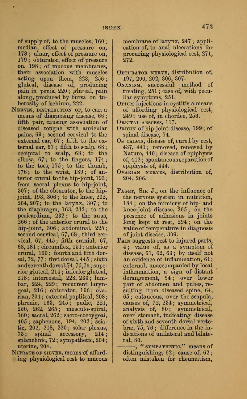 of supply of, to the muscles, 160 ; median, effect of pressure on, 178 ; ulnar, effect of pressTire on, 179 ; obturator, effect of pressure on, 198; of mucous membranes, their association with muscles acting upon them, 223, 256; gluteal, disease of, producing pain in penis, 220 ; gluteal, pain along, produced by bursa on tu- berosity of ischium, 222, Nebves, distribution op, to ear, a means of diagnosing disease, 66 ; fifth pair, causing association of diseased tongue with auricular pains, 69 ; second cervical to the external ear, 67 ; fifth to the ex- ternal ear, 67 ; fifth to scalp, 68; occipital to scalp, 68; to the elbow, 67; to the fingers, 174; to the toes, 175; to the thumb, 176; to the wrist, 189; of an- terior crural to the hip-joint, 193; from sacral plexus to hip-joint, 307; of the obturator, to the hip- joint, 193, 306 ; to the knee, 202, 204,207; to the larynx, 307; to the diaphragm, 163, 232; to the pericardium, 232; to the anus, 266 ; of the anterior crural to the hip-joint, 306 ; abdominal, 225 ; second cervical, 67, 68; third cer- vical, 67, 445; filth cranial, 67, 68,181; circumflex, 151; anterior crural, 190; fourth and fifth dor- sal, 72, 77 ; first dorsal, 445 ; sixth andseventhdorsal,74,75,76; supe- rior gluteal, 214; inferior gluteal, 218; intercostal, 228, 233; lum- bar, 224, 229; recurrent laryn- geal, 216; obturator, 196; ova- rian, 204; external popliteal, 208; phrenic, 163, 245; pudic, 221, 250, 262, 265; musculo-spiral, 160; sacral, 262; sacro-coccygeal, 405 ; saphenous, 194, 202; scia- tic, 202, 218, 220; solar plexus, 73; spinal accessory, 214; splanchnic, 72; sympathetic, 204; uterine, 204. Nitrate of silver, means of afford- ing physiological rest to mucous membrane of larynx, 247 ; appli- cation of, to anal ulcerations for procuring physiological rest, 271, 272. Obturator nerve, distribution of, 197, 200, 202, 306, 307. Onanism, successful method of treating, 251; case of, with pecu- liar symptoms, 251. Opium injections in cystitis a means of affording physiological rest, 249; use of, in chordee, 256. Orbital abscess, 117. Origin of hip-joint disease, 199 ; of spinal disease, 74. Os CALGis, disease of, cured by rest, 437, 441; removed, renewed by Nature, 440; disease of epiphysis of, 442 ; spontaneous separation of epiphysis of, 444. Ovarian nerves, distribution of, 204, 206. Paget, Sir J., on the influence of the nervous system in nutrition, 184 ; on the mimicry of hip- and knee-joint disease, 205; on the presence of adhesions in joints long kept at rest, 294 ; on the value of temperature in diagnosis of joint disease, 309. Pain suggests rest to injured parts, 4 ; value of, as a symptom of disease, 61, 62, 63; by itself not an evidence of inflammation, 61; external, unaccompanied by local inflammation, a sign of distant derangement, 64; over lower part of abdomen and pubes, re- sulting from diseased spine, 64, 65; cutaneous, over the scapula, causes of, 72, 234; symmetrical, analysis of, 80; symmetrical, over stomach, indicating disease of sixth and seventh dorsal verte- brae, 75, 76 ; difference in the in- dications of unilateral and bilate- ral, 80. ,  SYMPATHETIC, mcans of distinguishing, 62; cause of, 62 ; often mistaken for rheumatism,
