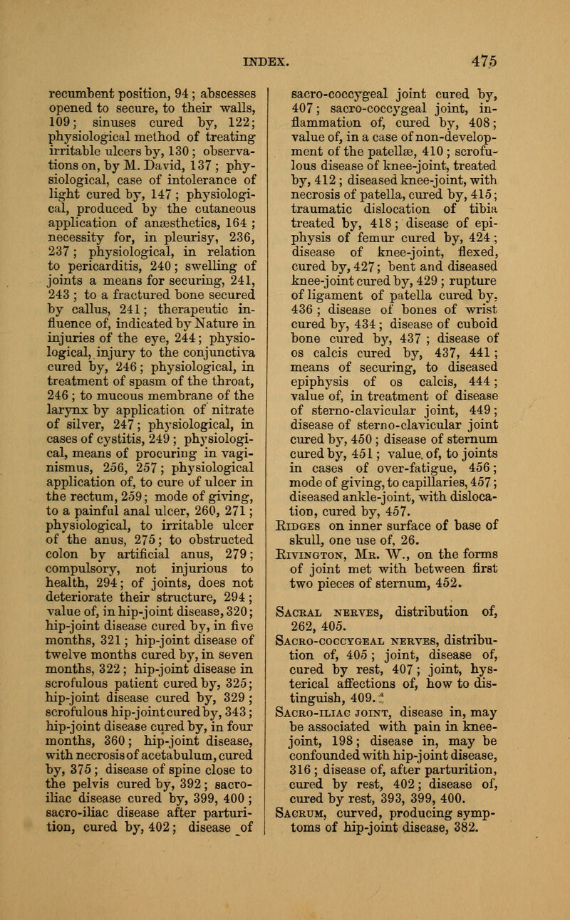 recumbent position, 94 ; abscesses opened to secure, to their walls, 109; sinuses cured by, 122; physiological method of treating irritable ulcers by, 130; observa- tions on, by M. David, 137 ; phy- siological, case of intolerance of light cured by, 147 ; physiologi- cal, produced by the cutaneous application of ansesthetics, 164 ; necessity for, in pleurisy, 236, 237; physiological, in relation to pericarditis, 240; swelling of joints a means for securing, 241, 243 ; to a fractured bone secured by callus, 241; therapeutic in- fluence of, indicated by Nature in injuries of the eye, 244; physio- logical, injury to the conjunctiva cured by, 246; physiological, in treatment of spasm of the throat, 246 ; to mucous membrane of the larynx by application of nitrate of silver, 247; physiological, in cases of cystitis, 249 ; physiologi- cal, means of procuring in vagi- nismus, 2o6, 257; physiological application of, to cure of ulcer in the rectum, 259; mode of giving, to a painful anal ulcer, 260, 271; physiological, to irritable ulcer of the anns, 275; to obstructed colon by artificial anus, 279; compulsory, not injurious to health, 294; of joints, does not deteriorate their structure, 294; value of, in hip-joint disease, 320; hip-joint disease cured by, in five months, 321; hip-joint disease of twelve months cured by, in seven months, 322; hip-joint disease in scrofulous patient cured by, 325 hip-joint disease cured by, 329 scrofulous hip-joint cured by, 343 hip-joint disease cured by, in four months, 360; hip-joint disease, with necrosis of acetabulum, cured by, 375; disease of spine close to the pelvis cured by, 392 ; sacro- iliac disease cured by, 399, 400 ; sacro-iliac disease after parturi- tion, cured by, 402; disease of sacro-coccygeal joint cured by, 407; sacro-coccygeal joint, in- flammation of, cured by, 408; value of, in a case of non-develop- ment of the patellae, 410 ; scrofu- lous disease of knee-joint, treated by, 412; diseased knee-joint, with necrosis of patella, cured by, 415; traumatic dislocation of tibia treated by, 418; disease of epi- physis of femur cured by, 424; disease of knee-joint, flexed, cured by, 427; bent and diseased knee-joint cured by, 429 ; rupture of ligament of patella cured by. 436 ; disease of bones of wrist cured by, 434; disease of cuboid bone cured by, 437 ; disease of OS calcis cured by, 437, 441; means of securing, to diseased epiphysis of os calcis, 444; value of, in treatment of disease of sterno-clavicular joint, 449; disease of sterno-clavicular joint cured by, 450 ; disease of sternum cured by, 451; value, of, to joints in cases of over-fatigue, 456; mode of giving, to capillaries, 457; diseased ankle-joint, with disloca- tion, cured by, 457. EiDGEs on inner surface of base of skull, one use of, 26. EiviNGTON, Mr. W., on the forms of joint met with between first two pieces of sternum, 452. Sacral nerves, distribution of, 262, 405. Sacro-coggygeal nerves, distribu- tion of, 405 ; joint, disease of, cured by rest, 407; joint, hys- terical affections of, how to dis- tingixish, 409.^ Sacro-iliag joint, disease in, may be associated with pain in knee- joint, 198; disease in, may be confounded with hip-joint disease, 316 ; disease of, after parturition, cured by rest, 402; disease of, cured by rest, 393, 399, 400. Sacrum, curved, producing symp- toms of hip-joint disease, 382.