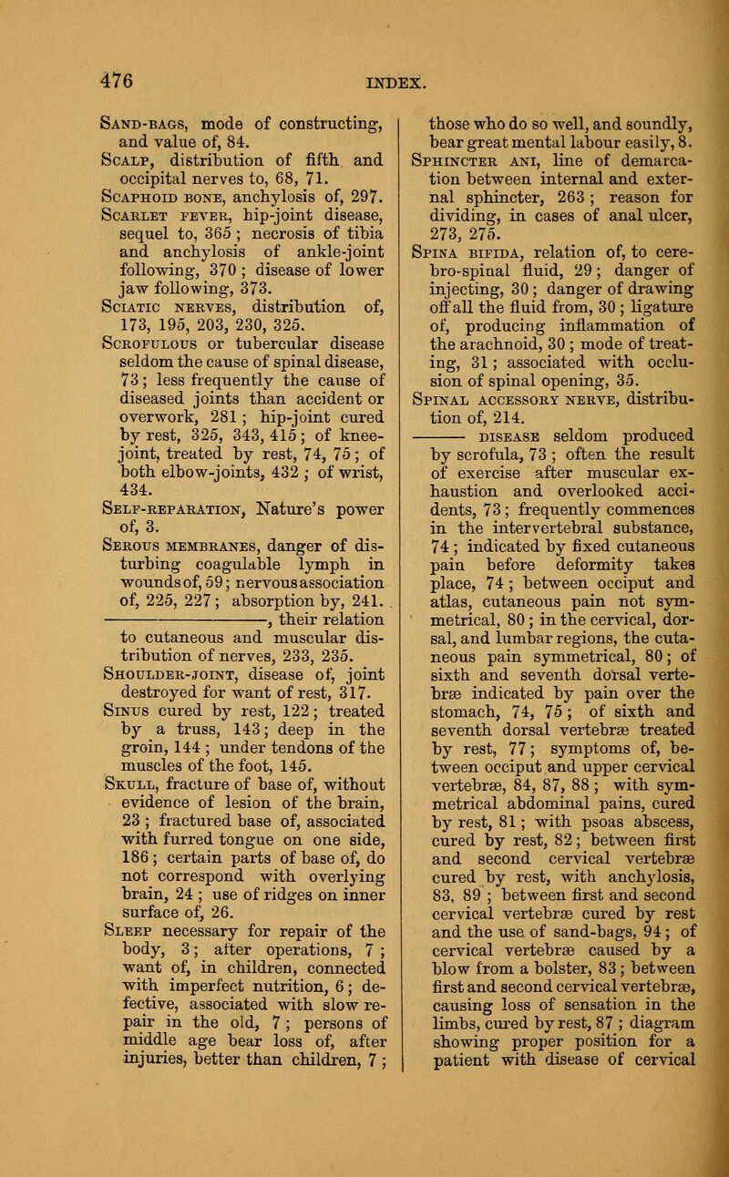 Sand-BAGS, mode of constructing, and value of, 84. Scalp, distribution of fifth, and occipital nerves to, 68, 71. Scaphoid bone, anchylosis of, 297. Scarlet peter, hip-joint disease, sequel to, 365 ; necrosis of tibia and anchylosis of ankle-joint following, 370 ; disease of lower jaw following, 373. ScLATic NERVES, distribution of, 173, 195, 203, 230, 325. ScROPULOus or tubercular disease seldom the cause of spinal disease, 73; less frequently the cause of diseased joints than accident or overwork, 281; hip-joint cured by rest, 325, 343,415; of knee- joint, treated by rest, 74, 75; of both elbow-joints, 432 ; of wrist, 434. Self-reparation, Nature's power of, 3. Serous membranes, danger of dis- turbing coaguldble lymph in wounds of, 59; nervous association of, 225, 227; absorption by, 241. . . ^ their relation to cutaneous and muscular dis- tribution of nerves, 233, 235. Shoulder-joint, disease of, joint destroyed for want of rest, 317. Sinus cured by rest, 122; treated by a truss, 143; deep in the groin, 144 ; under tendons of the muscles of the foot, 145. Skull, fracture of base of, without evidence of lesion of the brain, 23 ; fractured base of, associated with furred tongue on one side, 186; certain parts of base of, do not correspond with overlying brain, 24 ; use of ridges on inner surface of, 26. Sleep necessary for repair of the body, 3; after operations, 7 ; want of, in children, connected with imperfect nutrition, 6; de- fective, associated with slow re- pair in the old, 7; persons of middle age bear loss of, after injuries, better than children, 7 ; those who do so well, and soundly, bear great mental labour easily, 8. Sphincter ani, line of demarca- tion between internal and exter- nal sphincter, 263; reason for dividing, in cases of anal ulcer, 273, 275. Spina bifida, relation of, to cere- bro-spinal fluid, 29; danger of injecting, 30; danger of drawing off all the fluid from, 30 ; ligature of, producing inflammation of the arachnoid, 30 ; mode of treat- ing, 31; associated with occlu- sion of spinal opening, 35. Spinal accessory nerve, distribu- tion of, 214. DISEASE seldom produced by scrofula, 73 ; often the result of exercise after muscular ex- haustion and overlooked acci- dents, 73; frequently commences in the intervertebral substance, 74 ; indicated by fixed cutaneous pain before deformity takes place, 74; between occiput and atlas, cutaneous pain not sym- metrical, 80 ; in the cervical, dor- sal, and lumbar regions, the cuta- neous pain symmetrical, 80; of sixth and seventh dorsal verte- bra indicated by pain over the stomach, 74, 75 ; of sixth and seventh dorsal vertebrae treated' by rest, 77; symptoms of, be- tween occiput and upper cervical vertebrse, 84, 87, 88; with sym- metrical abdominal pains, cured by rest, 81; with psoas abscess, cured by rest, 82; between first and second cervical vertebrae cured by rest, with anchylosis, 83, 89 ; between first and second cervical vertebrae cured by rest and the use of sand-bags, 94; of cervical vertebrae caused by a blow from a bolster, 83; between first and second cervical vertebrae, causing loss of sensation in the limbs, cured by rest, 87 ; diagram showing proper position for a patient with disease of cervical