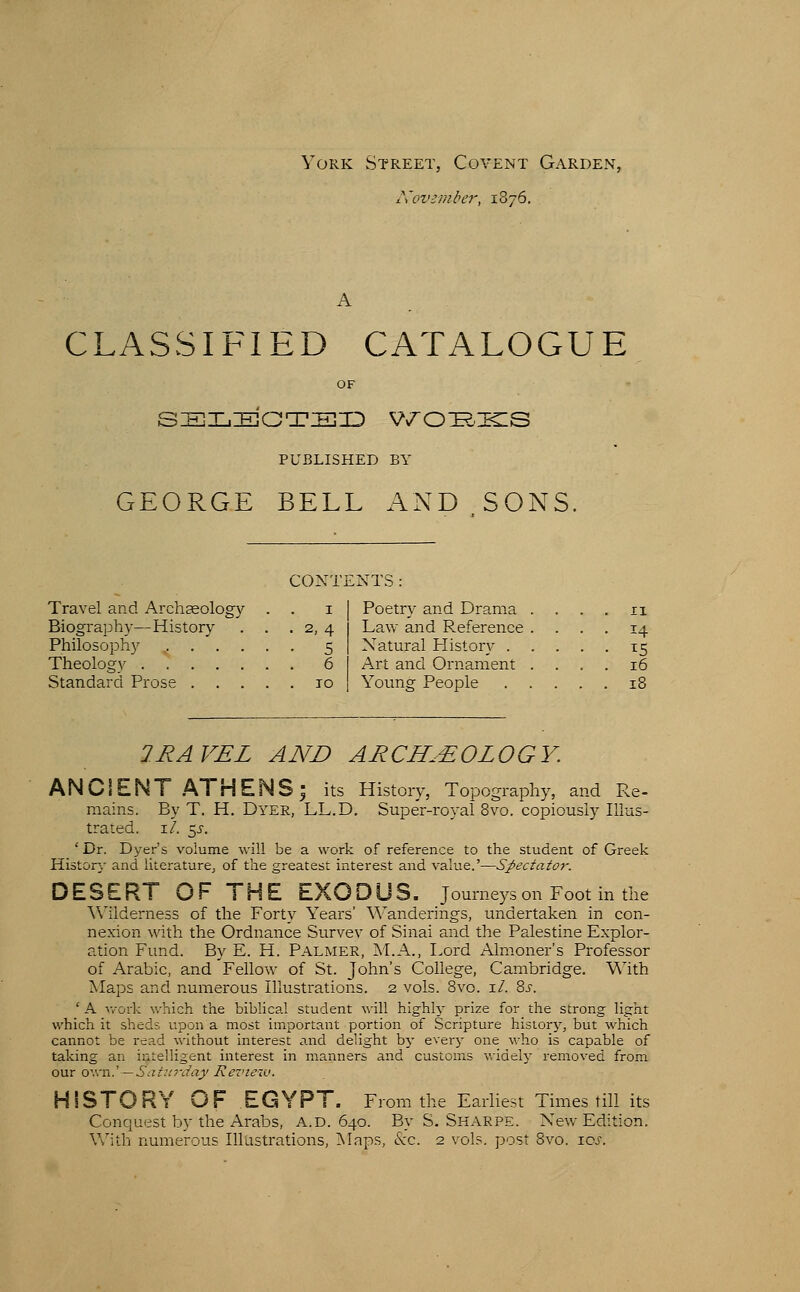 York Street, Covent Garden, l\ov-ri}iber, 1876. CLASSIFIED CATALOGUE OF s:e]Xj:e]Ot:e]id V7o^.:ecs PUBLISHED BY GEORGE BELL AND SONS. CONTENTS: Travel and Archaeology Biography—History Philosophy .... Theology Standard Prose . . . Poetry and Drama Law and Reference Natural History . Art and Ornament Young People 2RAVEL AND ARCHAEOLOGY. ANCIENT AT HENS; its History, Topography, and Re- mains. By T. H. Dyer, LL.D. Super-royal 8vo. copiously Illus- trated, i/. 5J-. ' Dr. Dyer's volume \vill be a work of reference to the student of Greek History and literature^ of the greatest interest and value.'—Spectator. DESERT OF THE EXODUS, journeys on Foot in the ^^llderne3S of the Forty Years' \^^anderings, undertaken in con- nexion with the Ordnance Survev of Sinai and the Palestine Explor- ation Fund. By E. H. Palmer, M.A., Lord Almoner's Professor of Arabic, and 'Fellow of St. John's College, Cambridge. With Maps and numerous Illustrations. 2 vols. Bvo. i/. 8.5-. * A Avork which the biblical student will highly- prize for the strong light which it sheds upon a most important portion of Scripture history, but which cannot be read without interest and delight by everj- one who is capable of taking an intelligent interest in manners and customs widely removed from our owvi.' — SaturJay Review. HISTORY OF EGYPT. From the Earliest Times till its Conquest by the Arabs, a.d. 640. By S. Sharpe. New Edition. With numerous Illustrations, !Maps, (Sec. 2 vols, post 8vo. ioj.