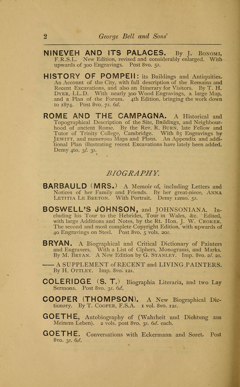 NINEVEH AND ITS PALACES. By j. Bonomi, F.R.S.L. New Edition, revised and considerably enlarged. With upwards of 300 Engravings. Post 8vo. 5^. H ISTO RY OF PO M PE11 : its Buildings and Antiquities. An Account of the City, with full description of the Remains and Recent Excavations, and also an Itinerary for Visitors. By T. H. Dyer, LL.D. With nearly 300 Wood Engravings, a large Map, and a Plan of the Forum. 4th Edition, bringing the work down to 1874. Post Bvo. ys. 6d. ROME AND THE CAMPAGNA. A Historical and Topographical Description of the Site, Buildings, and Neighbour- hood of ancient Rome. By the Rev. R. Burn, late Fellow and Tutor of Trinity College, Cambridge. With 85 Engravings by Jewitt, and numerous Maps and Plans. An Appendix and addi- tional Plan illustrating recent Excavations have lately been added. Demy 4to. 3/. 3^. BIOGRAPHY. BARBAULD(MRS.) A Memoir of, including Letters and Notices of her Family and Friends. By her great-niece, Anna Letitia Le Breton. With Portrait. Demy i2mo. 5^. BOSWELUS JOHNSON, and JOHNSONIANA. in- cluding his Tour to the Hebrides, Tour in Wales, &c. Edited, with large Additions and Notes, by the Rt. Hon. J. W. Croker. The second and most complete Copyright Edition, with upwards of 40 Engravings on Steel. Post Bvo. 5 vols. 20s. BRYAN. A Biographical and Critical Dictionary of Painters and Engravers. With a List of Ciphers, Monograms, and Marks. By M. Bryan. A New Edition by G. Stanley. Imp. Bvo. 2/. 2s, A SUPPLEMENT of RECENT and LIVING PAINTERS. By H. Ottley. Imp. Bvo. i2j-. COLERIDGE (S. TJ Biographia Literaria, and two Lay Sermons. Post Bvo. 3J-. 6d. COOPER (THOMPSON). A New Biographical Dic- tionary. By T. Cooper, F.S.x\. i vol. 8vo. t2s. GOETHE^ Autobiography of (Wahrheit und Dichtung aus Meinem Leben). 2 vols, post 8vo. 3^-. 6d. each. GOETHE. Conversations with Eckermann and Soret. Post Bvo. 3^. 6d.