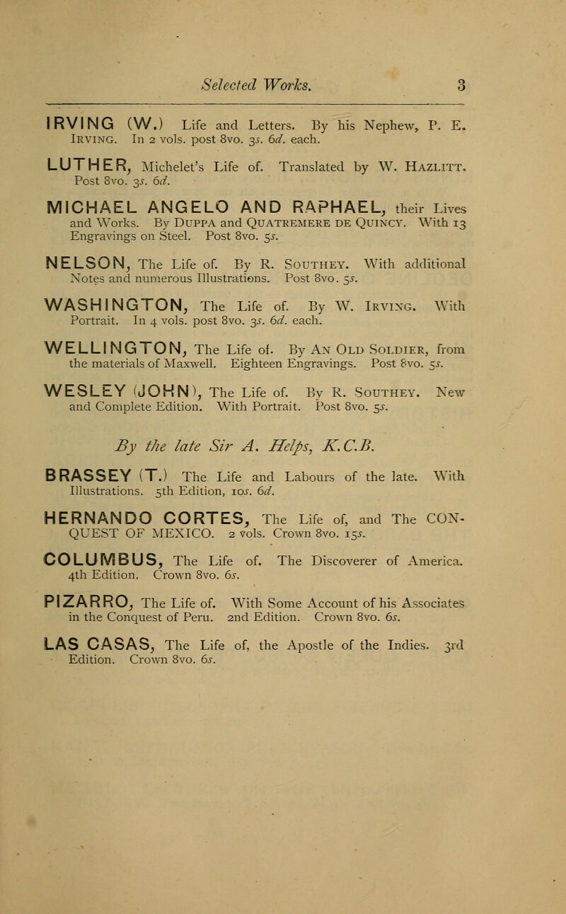 IRVING (W.) Life and Letters. By his Nephew, P. E. Irving. In 2 vols, post 8vo. y. 6d. each. LUTHER, Michelet's Life of. Translated by W. Hazlitt. Post 8vo. y. 6d. MICHAEL ANGELO AND RAPHAEL, their Lives and Works. By Duppa and Quatremere de Quincy. With 13 Engravings on Steel. Post 8vo. ^s. NELSON, The Life of. By R. Southey. With additional Notes and numerous Illustrations. Post Bvo. y. WASHINGTON, The Life of. By W. Irving. With Portrait. In 4 vols, post Bvo. y. 6d. each. WELLINGTON, The Life of. By An Old Soldier, from the materials of Maxwell. Eighteen Engravings. Post Bvo. 5^. WESLEY (JOHN), The Life of. By R. Southey. New and Complete Edition. With Portrait. Post Bvo. 5J-. By the late Sir A. Helps, X.C.B. BRASSEY (T.) The Life and Labours of the late. With Illustrations. 5th Edition, los. 6d. HERNANDO CORTES, The Life of, and The CON- QUEST OF MEXICO. 2 vols. Crown Bvo. 15.?. COLUMBUS, The Life of. The Discoverer of America. 4th Edition. Crown Bvo. 6s. PIZARRO, The Life of. With Some Account of his Associates in the Conquest of Peru. 2nd Edition. Crown Bvo. 6s. LAS CASAS, The Life of, the Apostle of the Indies. 3rd Edition. Crown Bvo. 6s.