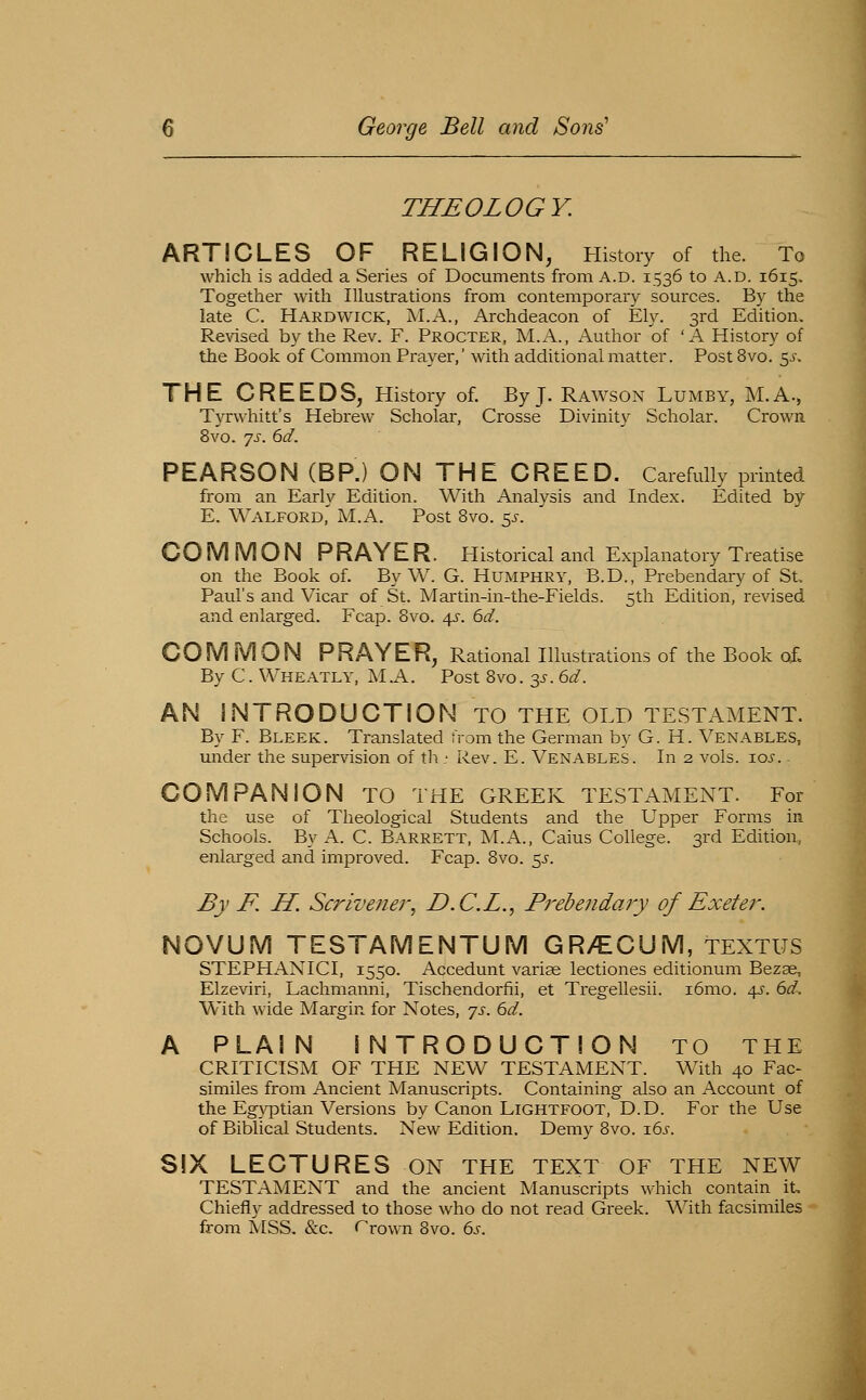 THEOLOGY. ARTICLES OF RELIGION, History of the. To which is added a Series of Documents from A.D. 1536 to A.D. 1615. Together with Illustrations from contemporary sources. By the late C. Hardwick, M.A., Archdeacon of Ely. 3rd Edition. Re\dsed by the Rev. F. Procter, M.A., Author of 'A History of the Book of Common Prayer,' with additional matter. Post 8vo. 5jr. THE CREEDS, History of. By J. Rawson Lumby, M.A., Tyrwhitt's Hebrew Scholar, Crosse Divinity Scholar. Crown. 8vo. js. 6d. PEARSON (BP.) ON THE CREED. Carefully printed from an Early Edition. With Analysis and Index. Edited by E. Walford,' M.A. Post 8vo. 5J. COMMON P RAY E R. Historical and Explanatory Treatise on the Book of. By W. G. Humphry, B.D., Prebendary of St, Paul's and Vicar of St. Martin-in-the-Fields. 5th Edition, revised and enlarged. Fcap. Bvo. 4^-. 6d. COM MON PRAYER, Rational Illustrations of the Book of. By C. Wheatly, MA. Post Bvo. 3^-. 6d. AN INTRODUCTION TO THE OLD TESTAMENT. By F. Bleek. Translated from the German by G. H. Venables, under the supervision of tli; ivev. E. Venables. In 2 vols. loi-. COMPANION TO THE GREEK TESTAMENT. For the use of Theological Students and the Upper Forms in Schools. By A. C. Barrett, M.A., Caius College. 3rd Edition, enlarged and improved. Fcap. 8vo. 5J. By F, H. Scrivener, D.C.L., Prebendary of Exeter. NOVUM TESTAMENTUM GR/ECUM, TENTHS STEPHANICI, 1550. Accedunt varise lectiones editionum Bezae, Elzeviri, Lachmanni, Tischendorfii, et Tregellesii. i6mo. 45'. 6d. With wide Margin for Notes, ']s. 6d. A PLAIN INTRODUCTION TO THE CRITICISM OF THE NEW TESTAMENT. With 40 Fac- similes from Ancient Manuscripts. Containing also an Account of the Eg\qDtian Versions by Canon Lightfoot, D.D. For the Use of Biblical Students. New Edition. Demy 8vo. 16s. SIX LECTURES ON THE text of the new TESTAMENT and the ancient Manuscripts which contain it. Chiefly addressed to those who do not read Greek. With facsimiles from MSS. &c. r'rown 8vo. 6s.
