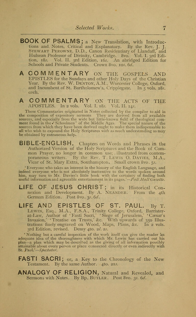 BOOK OF PSALMS; a New Translation, with Introduc- tions and Notes, Critical and Explanatory. By the Rev. J. J. Stewart Perovvne, D.D., Canon Residentiary of Llandaff, and Hulsean Professor of Divinity, Cambridge. 8vo. Vol. I. 3rd Edi- tion, i8j-. Vol. 11. 3rd Edition, 16^-. An abridged Edition for Schools and Private Students. Crown 8vo. 10f. 6d. A COMMENTARY ON the gospels and EPISTLES for the Sundays and other Holy Days of the Christian Year. By the Rev. W. Denton, A.M., Worcester CoUege, Oxford, and Incumbent of St. Bartholomew's, Crippiegate. In 5 vols. iBj. each. A COMMENTARY ON THE ACTS OF THE APOSTLES. In 2 vols. Vol. I. iSj-. A^ol, II. 145. These Commentaries originated in Notes collected by the compiler to aid in the composition of expository sermons They are derived from all available sources, and especiallj^ from the wide but little-known field of theological com- ment found in the •' Schoolmen' of the Middle Ages The special nature of the sources from which they have been derived ought to make them indispensable to all who wish to expound the Hoty Scriptures with as much understanding as may be obtained by extraneous help. BIBLE-ENGLISH. Chapters on Words and Phrases in the Authorized Version of the Holy Scriptures and the Book of Com- mon Prayer, no longer in common use; , illustrated from contem- poraneous -^Titers. By the Rev. T. Lewis O. Davies, M.A., Vicar of St. Mary Extra, Southampton, Small crown Q\ro_ ^j. 'Everj^one who takes an interest in the historj' of the English Language, and indeed everyone who is not absolutely inattentive to the words spoken around him, may turn to Mr. Davies's little book with the certainty of finding both useful information and agreeable entertainment in its pages.'—Pali Mall Gazette. LIFE OF JESUS CHRIST; in its Historical Con- nexion and Development. By A. Neander. From the 4th German Edition. Post Bvo. 3^-. 6d. LIFE AND EPISTLES OF ST. PAUL. By T. Lewin, Esq., M.A., F.S.A., Trinity College, Oxford, Barrister- at-I>aw, Author of 'Fasti Sacri,' 'Siege of Jerusalem,' 'Caesar's Invasion,' ' Treatise on Trusts,' &c. With upwards of 350 Illus- trations finely engraved on Wood, Maps, Plans, &c. In 2 vols. 3rd Edition, revised. Demy 4to. 2/. 2s. ' Nothing but a careful inspection of the work itself can give the reader an adequate idea of the thoroughness with which Mr. Lewin has carried out his plan—a plan which may be described as the giving of all information possibly attainable about every person or place connected directly or even indirectly with St. Paul.'—Spectator. FAST! SACRI; or, a Key to the Chronology of the New Testament. By the same Author. 4to. 2ij-. ANALOGY OF RELIGION, Natural and Revealed, and Sermons with Notes. By Bp, Butler. Post 8vo. 3^. ^d.