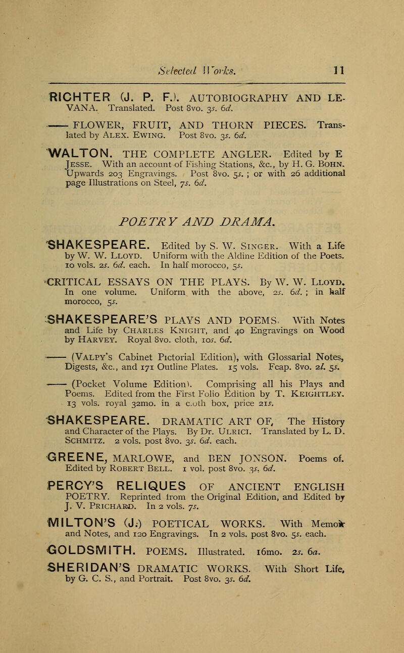 HICHTER (J. P. FJ. AUTOBIOGRAPHY AND LE- VANA. Translated. Post 8vo. 3J-. 6d. FLOWER, FRUIT, AND THORN PIECES. Trans- lated by Alex. Ewing. Post 8vo. 3^. 6d. WALTON. THE COMPLETE ANGLER. Edited by E Jesse. With an account of Fishing Stations, &c., by H. G. BoHN. Upwards 203 Engravings. Post 8vo. 5^-. ; or with 26 additional page Illustrations on Steel, 'js. 6d. POETRY AND DRAMA, 'SHAKESPEARE. Edited by S. W. Singer. With a Life by W. W. Lloyd. Uniform with the Aldine Edition of the Poets. 10 vols. 2S. 6d. each. In half morocco, 5J-. CRITICAL ESSAYS ON THE PLAYS. By W. W. Lloyd. In one volume. Uniform with the above, 2s. 6d. ; in kalf morocco, 5J-. ^SHAKESPEARE'S plays and poems. With Notes and Life by Charles Knight, and 40 Engravings on Wood by Harvey. Royal Bvo. cloth, ioj. 6d. (Valpy's Cabinet Pictorial Edition), with Glossarial Notes, Digests, &c., and 171 Outhne Plates. 15 vols. Fcap. 8vo. 2/. ^s. (Pocket Volume Edition^ Comprising all his Plays and Poems. Edited from the First Folio Edition by T. Keightley. 13 vols, royal 32mo. in a c.uth box, price zzs. SHAKESPEARE. DRAMATIC ART OF, The Histoiy and Character of the Plays. By Dr. Ulrici. Translated by L. D. SCHMITZ. 2 vols, post 8vo. 3^. 6d. each. <3iREENE, MARLOWE, and BEN JONSON. Poems of. Edited by Robert Bell, i vol. post 8vo. 3^, 6d. PERCY'S RELIQUES OF ANCIENT ENGLISH POETRY. Reprinted from the Original Edition, and Edited by J. V. PricharjD. In 2 vols. js. iVIILTON'S (J.) POETICAL WORKS. With Memok and Notes, and 120 Engravings. In 2 vols, post Bvo. $s. each. OOLDSMITH. POEMS. Illustrated. i6mo. 2s. 6a. SHERIDAN'S DRAMATIC WORKS. With Short Life, by G. C. S., and Portrait. Post 8vo. 3^. 6d.