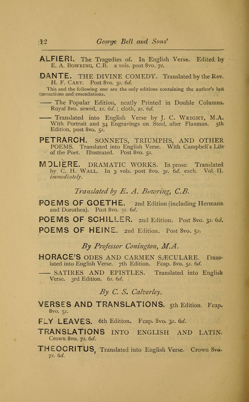 ALFIERI. The Tragedies of. In English Verse. Edited by E. A. BOWRING, C.B. 2 vols, post 8vo. 'js. DANTE. THE DIVINE COMEDY. Translated by the Rev. H. F. Gary. Post 8vo. y. 6d. 'I'his and the following- one are the only editions containing the author's la^ corrections and emendations. The Popular Edition, neatly Printed in Double Columns. Royal 8vo. sewed, t.s. 6d. ; cloth, 2s. 6d. Translated into English Verse by J. C. Wright, M.A-. With Portrait and 34 Engravings on Steel, after Flaxman. 5th Edition, post 8vo. $s. PETRARCH. SONNETS, TRIUMPHS, AND OTHER POEMS. Translated into English Verse. With Campbell's Life of the Poet. Illustrated. Post 8vo. 5J-. MDLIERE. DRAMATIC WORKS. In prose. Translated by C. H. Wall. In 3 vols, post 8vo. 3^-. 6d. each. VqL XL ivimediately. Ti'anslated by E. A. Bowring, C.B. POEMS OF GOETHE. 2nd Edition (including Hermana and Dorothea). Post 8vo. 3.^. 6d. PO E M S O F SO HI L L E R. 2nd Edition. Post 8vo. 3.^. 6i. POEMS OF HEINE. 2nd Edition. Post 8yo. 5^-. By Professor Coningtoii, M.A. HORACE'S ODES AND CARMEN S^ECULARE. Trans- lated into English Verse. 7th Edition. Fcap. 8vo. 5^-. 6d. SATIRES AND EPISTLES. Translated into English Verse. 3rd Edition. 6s. 6d. By C. S. Calverley. VERSES AND TRANSLATIONS. 5th Edition. Fcap^ 8vo. s^- FLY LEAVES. 6th Edition. Fcap. 8vo. 3.^. 6^. TRANSLATIONS INTO ENGLISH AND LATIN. Crown 8vo. ^s. 6d. THEOCRITUS. Translated into English Verse. Crovfn 8vo-> 7J-. 6d.